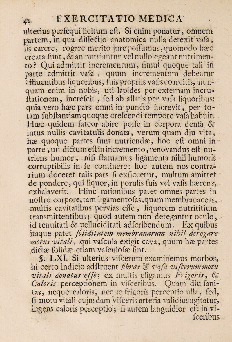 ulterius perfequi licitum eft. Si enim ponatur , omnem partem, in qua diflcdlio anatomica nulla detexit vafa, iis carere, rogare merito jurepoffumus,quomodo haec creata funt, & an nutriantur vel nullo egeant nutrimen¬ to? Qui admittit incrementum, iimul quoque tali iri parte admittit vafa , quum incrementum debeatur affluentibus liquoribus, fuis propriis valiscoarcitis, nun¬ quam enim in nobis, uti lapides per externam incru- llationem, increfcit, fed ab allatis per vafa liquoribus: quia vero haec pars omni in'punfto increvit, per to¬ tam fubftantiam quoque crefcendi tempore vafa habuit. Haec quidem fateor abire poiTe in corpora denfa & intus nullis cavitatulis donata, verum quam diu vita, hae quoque partes funt nutriendae, hoc eft omni in parte ,uti didium eft in incremento, renovandus eft nu¬ triens humor , nili ftatuamus ligamenta nihil humoris corruptibilis in fe continere: hoc autem nos contra¬ rium doceret talis pars fi exficcetur, multum amittet de pondere, qui liquor,in porulis fuis vel vafis haerens, exhalaverit. Hinc rationibus patet omnes partes in noftro corpore, tam ligamentofas,quam membranaceas, multis cavitatibus pervias effe, liquorem nutrititium transmittentibus; quod autem non detegantur oculo, id tenuitati & pelluciditati adferibendum. Ex quibus itaque patet foliditatem membranarum nihil derogare motui 'vitali, qui vafcula exigit cava, quum hte partes dibta; folidae etiam vafculofse fint. §; LXI. Si ulterius vifcerum examinemus morbos, hi certo indicio adftruent -fibras & vafa vifcerummotu vitali donatas effe-, ex multis eligamus Frigoris, & Caloris perceptionem iri vifceribus. Quam diu fani- tas, neque caloris, neque frigoris perceptio ulla, fed, li motu vitali cujusdam vifceris arteria validius agitatur, ingens caloris perceptio ; fi autem languidior eft in vi- : fceribus