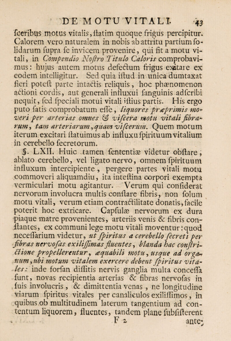 fceribus motus vitalis, fiatim quoque frigus percipitur. Calorem vero naturalem in nobis ab attritu partium fo- lidarum fupra fe invicem provenire, qui fit a motu vi¬ tali, in Compendio Noftro Titulo Caloris comprobavi¬ mus : hujus autem motus defe&um frigus exitare ex eodem intelligitur. Sed quia illud in unica dumtaxat fieri poteft parte intactis reliquis, hoc phaenomenon adtioni cordis, aut generali iniluxui fanguinis adlcribi nequit, fcd fpeciali motui vitali illius partis. His ergo puto fatis comprobatum efie, liquores praprimis mo¬ veri per arterias omnes S vifcera motu vitali fibra¬ rum , tam arteriarum,quam vifcermn. Quem motum iterum excitari ilatuimus ab influxu fpirituum vitalium in cerebello fecretorum. §. LXII. Huic tamen fententiae videtur obftare, ablato cerebello, vel ligato nervo, omnem fpirituum influxum intercipiente , pergere partes vitali motu commoveri aliquamdiu, ita inteftina corpori exempta vermiculari motu agitantur. Verum qui confiderat nervorum involucra multis conflare fibris, non folum motu vitali, verum etiam contraftilitate donatis,facile poterit hoc extricare. Capfulaa nervorum ex dura piaque matre provenientes, arteriis venis & fibris con¬ flantes, ex communi lege motu vitali moventur: quod neceflarium videtur, ut fpiritus a cerebello fecreti per fibras nervo fas exilijfimas fluentes, blanda hac conftri- flione propellerentur, tequabili motu, usque ad orga~ num, ubi motum vitalem exercere debent fpiritus vita¬ les: inde forfan diflitis nervis ganglia multa concefla funt, novas recipientia arterias & fibras nervofas in luis involucris, & dimittentia venas , ne longitudine viarum fpiritus vitales per canaliculos exiliflimos, in quibus ob multitudinem laterum tangentium ad con¬ tentum liquorem, fluentes, tandem plane fubfiflerent F 2- ante v *