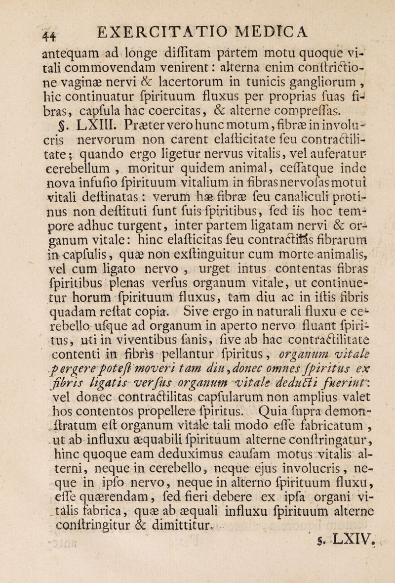 antequam ad longe diffitam partem motu quoque vi¬ tali commovendam venirent: alterna enim conflriffio- ne vaginae nervi & lacertorum in tunicis gangliorum , hic continuatur fpirituum fluxus per proprias fuas fi-! bras, capfula hac coercitas, & alterne compreflas. §. LXIII. Praeter vero hunc motum, fibra in involu¬ cris nervorum non carent elatticitate feu contraftili- tate; quando ergo ligetur nervus vitalis, vel auferatur cerebellum , moritur quidem animal, ceflatque inde nova infufio fpirituum vitalium in fibrasnervofasmotui vitali deitinatas: verum h® fibrae feu canaliculi proti¬ nus non deftituti funt fuis fpiritibus, fed iis hoc tem¬ pore adhuc turgent, inter partem ligatam nervi & or¬ ganum vitale: hinc elafticitas feu contradfMs fibrarum in capfulis, quae non exftinguitur cum morte animalis, vel cum ligato nervo , urget intus contentas fibras fpiritibus plenas verfus organum vitale, ut continue¬ tur horum fpirituum fluxus, tam diu ac in iftis fibris quadam reflat copia. Sive ergo in naturali fluxu e ceL rebello ufque ad organum in aperto nervo fluant fpiri- tus, uti in viventibus fanis, live ab hac contraClilitate contenti in fibris pellantur fpiritus, organum vitale fi er gere fote (i- 'moveri tam diu, donec omnes fpiritus ex fibris ligatis verfus organum vitale de duci i fuerint vel donec contradilitas capfularum non amplius valet hos contentos propellere fpiritus. Quia flxpra demon- ftratum efl organum vitate tali modo efie fabricatum , ut ab influxu aequabili fpirituum alterne conflringatur, hinc quoque eam deduximus eaufam motus vitalis al¬ terni, neque in cerebello, neque ejus involucris, ne¬ que in ipfo nervo, neque in alterno fpirituum fluxu, effe quaerendam, fed fieri debere ex ipfa organi vi¬ talis fabrica, quae ab aequali influxu fpirituum alterne conflringitur & dimittitur. s. LXIV.