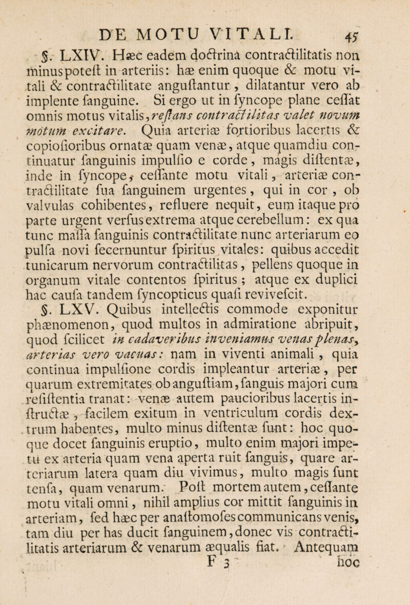 §. LXIV. Hsec eadem doffrina contradilitatis non. minuspoted in arteriis: hae enim quoque & motu vi¬ tali & contraftilitate anguftantur , dilatantur vero ab implente fanguine. Si ergo ut in fyncope plane cedat omnis motus vitalis ,reftans contraclilitas valet novum motum excitare. Quia arteriae fortioribus lacertis & copiofioribus ornata quam vena, atque quamdiu con¬ tinuatur fanguinis impuliio e corde, magis diflentaa, inde in fyncope,- cellante motu vitali, arteriae con- tradlilitate fua fanguinem urgentes, qui in cor , ob valvulas cohibentes, refluere nequit, eum itaque pro parte urgent verfus extrema atque cerebellum: ex qua tunc maifla fanguinis contraftilitate nunc arteriarum eo pulfa novi fecernuntur fpiritus vitales: quibus accedit tunicarum nervorum contraftilitas, pellens quoque in organum vitale contentos fpiritus; atque ex duplici hac caufa tandem fyncopticus quali revivefcit. §. LXV. Quibus intelleftis commode exponitur phaenomenon, quod multos in admiratione abripuit, quod fcilicet in cadaveribus inveniamus venas plenas, arterias vero vacuas: nam in viventi animali , quia continua impulflone cordis impleantur arteriae, per quarum extremitates obanguftiam,fanguis majori cura relidentia tranat: venae autem paucioribus lacertis in- ftru&ae , facilem exitum in ventriculum cordis dex¬ trum habentes, multo minus diftentae funt: hoc quo¬ que docet fanguinis eruptio, multo enim majori impe¬ tu ex arteria quam vena aperta ruit fanguis, quare ar¬ teriarum latera quam diu vivimus, multo magis funt tenfa, quam venarum.' Pofl mortem autem, cellante motu vitali omni, nihil amplius cor mittit fanguinis in arteriam, fed haec per analtomofes communicans venis, tam diu per has ducit fanguinem,donec vis contrafti- litatis arteriarum & venarum aequalis fiat. ■ Antequam