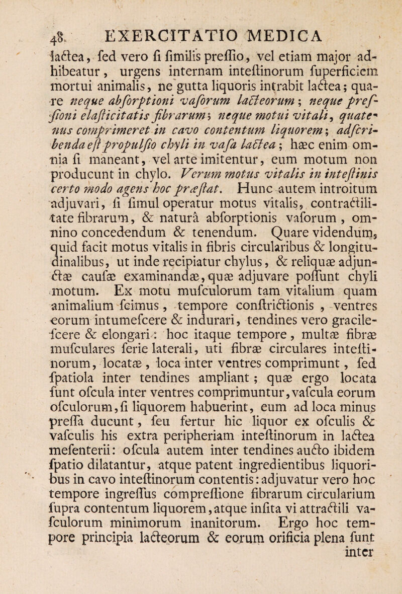 laftea, fed vero fi fimilis preflio, vel etiam major ad¬ hibeatur , urgens internam intefiinorum fuperficicm mortui animalis, ne gutta liquoris intrabit laftea; qua¬ re neque abforptioni vaforum lacteorum; neque pref~ fioni elafticitatis fibrarums neque motui vitali, quate' nus comprimeret in cavo contentum liquorem; adfcri- bencla ejt propulfio chyli in vafa lacie a; haec enim om¬ nia fi maneant, vel arte imitentur, eum motum non producunt in chylo. Verum motus vitalis in intejlinis certo modo agens hoc pr<eflat. Hunc autem introitum adjuvari, fi fimul operatur motus vitalis, contrattili- tatefibrarum, & naturi abforptionis vaforum, om¬ nino concedendum & tenendum. Quare videndum, 3uid facit motus vitalis in fibris circularibus & longitu- inalibus, ut inde recipiatur chylus, & reliquae adjun- ftce caufae examinandae,quae adjuvare poliunt chyli motum. Ex motu mufculorum tam vitalium quam animalium feimus, -tempore conftriciionis , -ventres eorum intumefcere & indurari, tendines vero gracile- ficere & elongari: hoc itaque tempore, multae fibrae mufculares ferie laterali, uti fibrae circulares intefii- norum, locatae , loca inter ventres comprimunt, fed fpatiola inter tendines ampliant; quae ergo locata funt ofcula inter ventres comprimuntur,vafcula eorum ofculorum,fi liquorem habuerint, eum ad loca minus prefla ducunt, feu fertur hic liquor ex ofculis & vafculis his extra peripheriam intefiinorum in laftea mefenterii: ofcula autem inter tendines au6to ibidem fpatio dilatantur, atque patent ingredientibus liquori¬ bus in cavo intefiinorum contentis: adjuvatur vero hoc tempore ingrefius compreflione fibrarum circularium fupra contentum liquorem,atque infita viattraftili va- fculorum minimorum inanitorum. Ergo hoc tem¬ pore principia lacteorum & eorum orificia plena funt inter