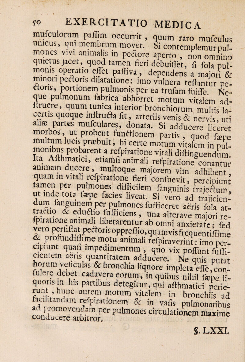 jro EXERCITATIO MEDICA mufculorum pafijm occurrit , quum raro mufculus unicus, qui membrum movet, bi contemplemur pul¬ mones vivi animalis in pedore aperto , non omnino quietus jacet, quod tamen fieri debuiffet, fi fola pul¬ monis operatio e fiet pafiiva , dependens a maiori & minori pedoris dilatatione: imo vulnera tefiantur pe¬ doris, portionem pulmonis per ea trufam fuifie. Ne¬ que pulmonum fabrica abhorret motum vitalem ad- firuere, quum tunica interior bronchiorum multis la¬ certis quoque infiruda fit, arteriis venis & nervis uti aliae partes mufculares, donata. Si adducere liceret morbos, ut probent fundionem partis , quod fope multum lucis praebuit, hi certe motum vitalem inpul- monibus probarent a refpiratione vitali difiinguendum. Ita Afihmatici, etiamfi animali refpiratione conantur animam ducere, multoque majorem vim adhibent quam in vitali refpiratione fieri confuevi” peSnt tamen per pulmones difficilem fanguinis trajedum, ut inde tota fispe facies liveat. Si vero ad trajicien- fUfieA-Pei;Pi^0nesfufficeret a^n's fola at- tradio & edudio fufficiens, una alterave maiori re¬ fpiratione animali liberarentur ab omni anxietate; fed vero pei fifiat: pedorisopprefiio,quamvisfrequenti/Iime & profundi lime motu animali refpiraverint: imo Per- cipiunt quali impedimentum , quo vix pofiiint fuffi- cientem aeris quantitatem adducere. Ne quis putat hoium veliculas & bronchia liquore impleta efie,con¬ fidere deoet cadavera eorum, in quibus nihil fepe li¬ quoris m his partibus detegitur, qui afihmatici perie¬ runt , hunc autem motum vitalem in bronchus ad faciiitanoam refpirationem & in vafis pulmonaribus corFr^°Ven?-am per ?ulmones circulationem maxime conducere arbitror. §. LXXL /