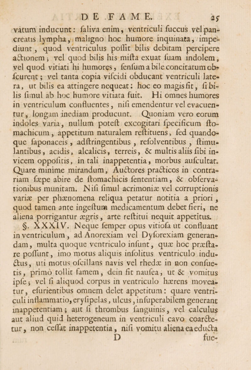 vatum inducunt: falivaenim, ventriculi fuccus vel pan¬ creatis lympha, maligno hoc humore inquinata, impe¬ diunt , quod ventriculus pofiit bilis debitam percipere aftionem j vel quod bilis his mifta exuat fuam indolem, vel quod vitiati hi humores, fenliim a bile concitatum ob- fcurent; vel tanta copia vifcidi obducant ventriculi late¬ ra, ut bilis ea attingere nequeat: hoc eo magis fit, fi bi¬ lis fimul ab hoc humore vitiata fuit. Hi omnes humores in ventriculum confluentes, nifi emendentur vel evacuen¬ tur, longam inediam producunt. Quoniam vero eorum indoles varia, nullum poteft excogitari fpecificum flo- machicum, appetitum naturalem reftituens, fed quando¬ que faponaceis , adftringentibus , refolventibus , ftimu- lantibus, acidis, alcalicis, terreis, & multis aliis fibi in¬ vicem oppofitis, in tali inappetentia, morbus aufcultat. Quare minime mirandum, AuCtores pra&icos in contra¬ riam faepe abire de ftomachicis fententiam, Sc obferva- tionibus munitam. Nifi fimul acrimoniae vel corruptionis variae per phaenomena reliqua petatur notitia a priori, quod tamen ante ingeftuna medicamentum debet fieri, ne aliena porrigantur aegris, arte reftitui nequit appetitus- §. XXXIV. Neque femper opus vitiofa ut confluant in ventriculum , ad Anorexiam vel Dyforexiam generan¬ dam, multa quoque ventriculo infunt, quo hoc profla¬ re poflunt, imo motus aliquis infolitus ventriculo indu¬ ctus, uti motus ofcillans navis vel rhedo in non confue- tis, primo tollit famem, dein fit naufea, ut &: vomitus ipfe* vel fi aliquod corpus in ventriculo haerens movea¬ tur, efurientibus omnem delet appetitum: quare ventri¬ culi inflammatio, ery fipelas, ulcus, infuperabilem generant mappetentiam; aut II thrombus fanguinis, vel calculus aut aliud quid heterogeneum in ventriculi cavo coarCte- tur, non ceflat inappetentia, nifi vomitu aliena ea edufta D fue-