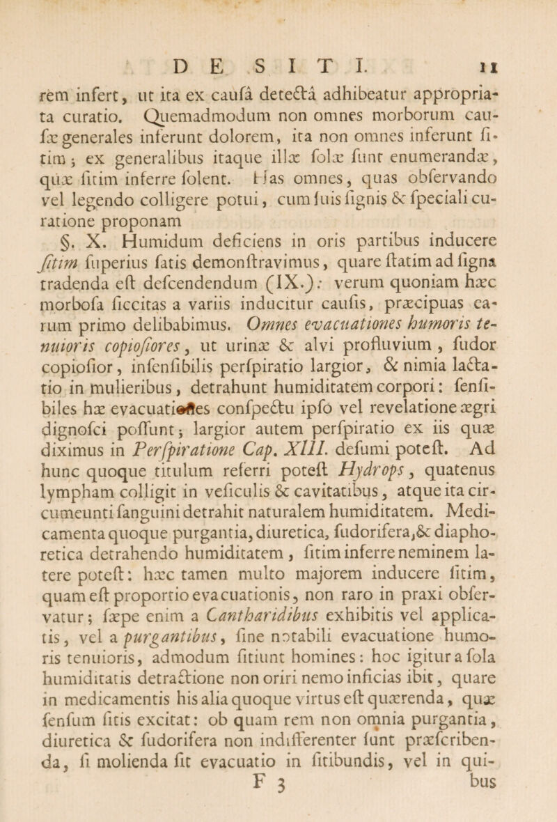 rem infert, ut ita ex caufa detefta adhibeatur appropria- ta curatio. Quemadmodum non omnes morborum cau- fxgenerales inferunt dolorem, ita non omnes inferunt 11* tim * ex generalibus itaque illx folx funt enumerandx, qux fltim inferre folent. Has omnes, quas obiervando vel legendo colligere potui, cum luis lignis 8c fpeciali cu¬ ratione proponam §. X. Humidum deficiens in oris partibus inducere fitim fuperius fatis demonftravimus, quare ftatim ad ligna tradenda eft defcendendum verum quoniam hxc morbofa ficcitas a variis inducitur caufis, prxcipuas ea¬ rum primo delibabimus. Omnes evacuationes humoris te¬ nuioris copiofiores, ut urinx & alvi profluvium , fudor copiofior, infeniibilis perfpiratio largior * & nimia lafta- tio in mulieribus, detrahunt humiditatem corpori: fenfi- biles hx evacuationes confpe£tu ipfo vel revelatione xgri dignofci poflunt * largior autem perfpiratio ex iis qux diximus in Perfpiratione Cap. XllL defumi poteft. Ad hunc quoque titulum referri poteft Hydrops, quatenus lympham colligit in veflculis & cavitatibus, atque ita cir¬ cumeunti fanguini detrahit naturalem humiditatem. Medi¬ camenta quoque purgantia, diuretica, fudoriferaj&: diapho¬ retica detrahendo humiditatem , litim inferre neminem la¬ tere poteft: hxc tamen multo majorem inducere litim, quam eft proportio evacuationis, non raro in praxi obfer- vatur; fxpe enim a Cantharidibus exhibitis vel applica¬ tis, vel a purgantibus, fine notabili evacuatione humo¬ ris tenuioris, admodum fitiunt homines: hoc igitur a fola humiditatis detraftione non oriri nemo inficias ibit, quare in medicamentis his alia quoque virtus eft quxrenda, qux fenfum litis excitat: ob quam rem non omnia purgantia, diuretica & fudorifera non indifferenter lunt prxfcriben- da, fl molienda fit evacuatio in fitibundis, vel in qui- F 3 bus