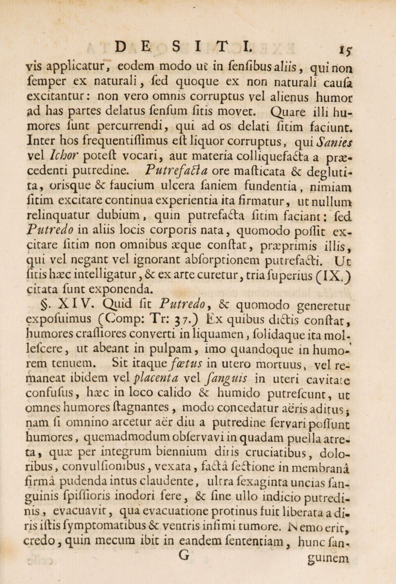 vis applicatur, eodem modo uc in feniibusaliis, qui non femper ex naturali, fed quoque ex non naturali caufa excitantur: non vero omnis corruptus vel alienus humor ad has partes delatus fenfum fitis movet. Quare illi hu¬ mores fune percurrendi, qui ad os delati fitim faciunt. Inter hos frequentiflimus eft liquor corruptus, qui Sanies vel Ichor poteft vocari, auc materia colliquefacta a prae¬ cedenti putredine. Putrefacta ore maflicata & degluti- ta, orisque & faucium ulcera faniem fundentia, nimiam fitim excitare continua experientia ita firmatur, ut nullum relinquatur dubium, quin putrefadla fitim faciant: fed Putredo in aliis locis corporis nata, quomodo pofiic ex¬ citare litim non omnibus seque conflat, prxprimis illis, qui vel negant vel ignorant abforptionem putrefacti. Ut fitis hxc intelligatur, & ex arte curetur, tria fupenus (IX.) citata funt exponenda. §. XIV. Quid fit Putredo, & quomodo generetur expofuimus (Comp: Tr: 37.) Ex quibus diCtis conflat, humores crafliores converti in liquamen, folidaque ita mol- lefcere, ut abeant in pulpam, imo quandoque in humo-’ rem tenuem. Sit itaque foetus in utero mortuus, vel re¬ maneat ibidem vel placenta vel fanguis in uteri cavitate confufus, hxc in loco calido & humido putrefeunt, ut omnes humores flagnantes , modo concedatur aeris aditus * nam fi omnino arcetur aer diu a putredine fervaripoflunt humores, quemadmodum obfervavi in quadam puella atre- ta, qux per integrum biennium diris cruciatibus, dolo¬ ribus , convulfionibus, vexata, fadla feClione in membrana firma pudenda intus claudente, ultra fexaginta uncias fan- guinis fpiffioris inodori fere, & fine ullo indicio putredi¬ nis, evacuavit, qua evacuatione protinus fuit liberata a di¬ ris iflis fymptomatibus & ventris infimi tumore. Nemo erit, credo, quin mecum ibit in eandem fententiam, hunefan- G guinem