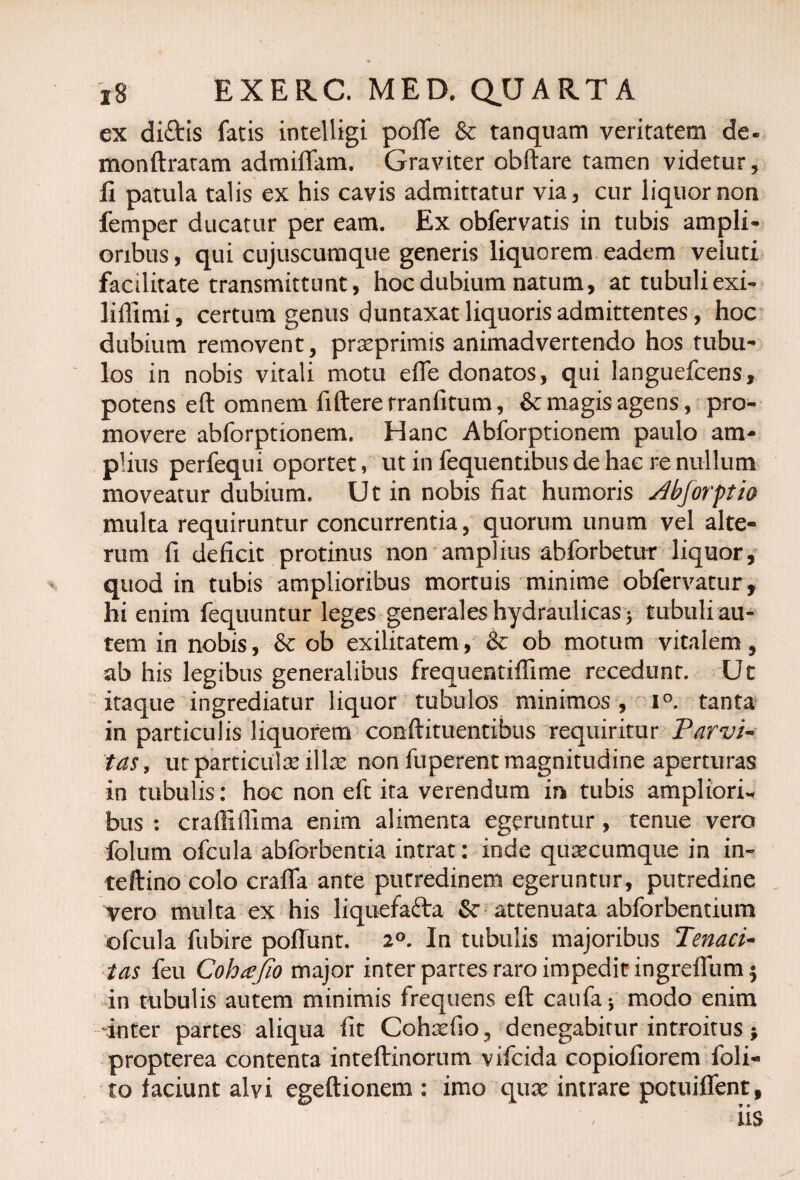 ex di£tis fatis intelligi poffe & tanquam veritatem de- monftratam admittam. Graviter obftare tamen videtur, II patula talis ex his cavis admittatur via, cur liquor non femper ducatur per eam. Ex obfervatis in tubis ampli¬ oribus, qui cujuscumque generis liquorem eadem veluti facilitate transmittunt, hoc dubium natum, at tubuli exi- liffimi, certum genus duntaxat liquoris admittentes, hoc dubium removent, praeprimis animadvertendo hos tubu¬ los in nobis vitali motu effe donatos, qui languefcens, potens eft omnem fiftere rranfitum, & magis agens, pro¬ movere abforptionem. Hanc Abforptionem paulo am¬ plius perfequi oportet, ut in fequentibus de hac re nullum moveatur dubium. Ut in nobis fiat humoris jdbforptia multa requiruntur concurrentia, quorum unum vel alte¬ rum fi deficit protinus non amplius abforbetur liquor, quod in tubis amplioribus mortuis minime obfervatur, hi enim fequuntur leges generales hydraulicas * tubuli au¬ tem in nobis, ob exilitatem, & ob motum vitalem, ab his legibus generalibus frequentiffime recedunt. Ut itaque ingrediatur liquor tubulos minimos , i°. tanta in particulis liquorem conftituentibus requiritur Parvi¬ tas, ut particulae illa: non fuperent magnitudine aperturas in tubulis: hoc non eft ita verendum in tubis ampliori¬ bus : crafliffima enim alimenta egeruntur, tenue vero folum ofcula abforbentia intrat: inde quacumque in in- teftino colo craflfa ante putredinem egeruntur, putredine vero multa ex his liquefafta & attenuata abforbentium ofcula fubire poffunt. 2°. In tubulis majoribus Tenaci¬ tas feu Cohtffio major inter partes raro impedit ingreffum $ in tubulis autem minimis frequens eft caufa5 modo enim inter partes aliqua fit Cohxfio , denegabitur introitus * propterea contenta inteftinorum vifcida copiofiorem foli- to faciunt alvi egeftionem : imo quae intrare potuiffent,