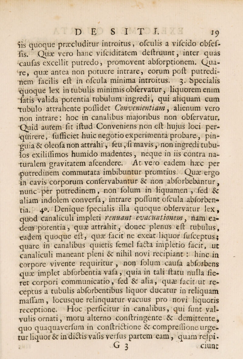 'iis quoque procluditur introitus, ofculis a vifcido ebfef- fis. Quo vero hanc vifciditatem deftruunt, inter quas •caufas excellit putredo, promovent abforptionem. Qua¬ re, quo antea non potuere intrare, eorum poft putredi¬ nem facilis eft in ofcitla minima introitus. 3. Specialis quoque lex in tubulis minimis obfervatur, liquorem enim fatis valida potentia tubulum ingredi , qui aliquam cum tubulo attrahente poflidet Convenientiam, alienum vero non intrare: hoc in canalibus majoribus non obfervatur* Quid autem fit iftud Conveniens non eft hujus loci per¬ quirere, fufficiet huic negotio experimenta probare, pin¬ guia & oleofa non attrahi, feu, fi mavis, non ingredi tubu¬ los exilifiimos humido madentes, neque in iis contra na¬ turalem gravitatem afcendere. At vero eadem hoc per putredinem commutata imbibuntur promtius. Quo ergo in cavis corporum confervabantur & non abforbebantur, nunc per putredinem, non folum in liquamen , fed & aliam mdolem converfa, intrare poffunt ofcula.abforben** tia. 40. Denique fpecialis illa quoque oblervatur lex, quod canaliculi impleti renuant evacuationem, rtam ea¬ dem potentia, quo attrahit, donec plenus eft tubulus, eadem quoque eft, quo facit ne exeat liquor fufceptus; quare in canalibus quietis femel fadta impletio facit, ut canaliculi maneant pleni & nihil novi recipiant : hinc ia corpore vivente requiritur , non folum caufa ablbrbens quo implet abforbentia vafa, quia in tali ftatu nulla fie¬ ret corpori communicatio, fed & alia, quo facit ut re¬ ceptus a tubulis abforbentibus liquor ducatur in reliquam maftam, locusque relinquatur vacuus pro novi liquoris receptione. Hoc perficitur in canalibus, qui funt val¬ vulis ornati, motu alterno conftringente & demittente, quo quaquaverfum in conftriftione compreflione.urge¬ tur liquor & in dictis valis verfus partem eam, quam refpi- i >G 3 ciunc