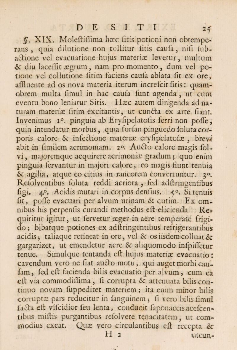 DESITI §. XIX. Moleftiflima haec ficis potioni non obtempe¬ rans , quia dilutione non tollitur fitis caufa, nili iub- aftione vel evacuatione hujus materiae levetur, multum & diu laceffic aegrum, nam pro momento, dum vel po¬ tione vel collutione litim faciens caufa ablata fit cx ore, affluente ad os nova materia iterum increfcit fitis: quam- obrem multa fimul in hac caufa funt agenda , ut cum eventu bono leniatur Sitis. Haec autem dirigenda ad na¬ turam materiae fitim excitantis, ut cunfta ex arte fiant. Invenimus i°. pinguia ab Eryfipelatofis ferri non poffe, quin intendatur morbus, quia forfan pinguedofolutacor¬ poris calore & infectione materix eryfipelatofae , brevi abit in fimilem acrimoniam. 2°. AuCto calore magis fol- vi, majoremque acquirere acrimoniae gradum; quo enim pinguia fervantur in majori calore, eo magis fiunt tenuia ■& agilia, atque eo citius in rancorem convertuntur. 30. Refolventibus foluta reddi acriora 5 fed adftringentibus figi. 40. Acidis mutari in corpus denfius. 50. Si tenuis fit, pofife evacuari per alvum urinam & cutim. Ex om¬ nibus his perpenfis curandi methodus eft elicienda Re¬ quiritur igitur, ut fervetur aeger in aere temperate frigi¬ do ; bibatque potiones ex adftringentibus refrigerantibus acidis -y taliaque retineat in ore, vel & os iisdem colluat & gargarizet, ut emendetur acre & aliquomodo infpifietur tenue. Simulque tentanda eft hujus materiae evacuatio: cavendum vero ne fiat auCfo motu, qui auget morbi cau- fam, fed eft facienda bilis evacuatio per alvum, cum ea eft via commodifflma, fi corrupta & attenuata bilis con¬ tinuo novam fuppeditet materiem; ita enim minor bilis corruptae pars reducitur in fanguinem ^ fi vero bilis fimul faflra eft vifcidior feu lenta, conducit faponaceisacefcen- tibus miftis purgantibus refolvere tenacitatem, ut com¬ modius exeat. Quae vero circulantibus eft recepta &c H 2 iucun-
