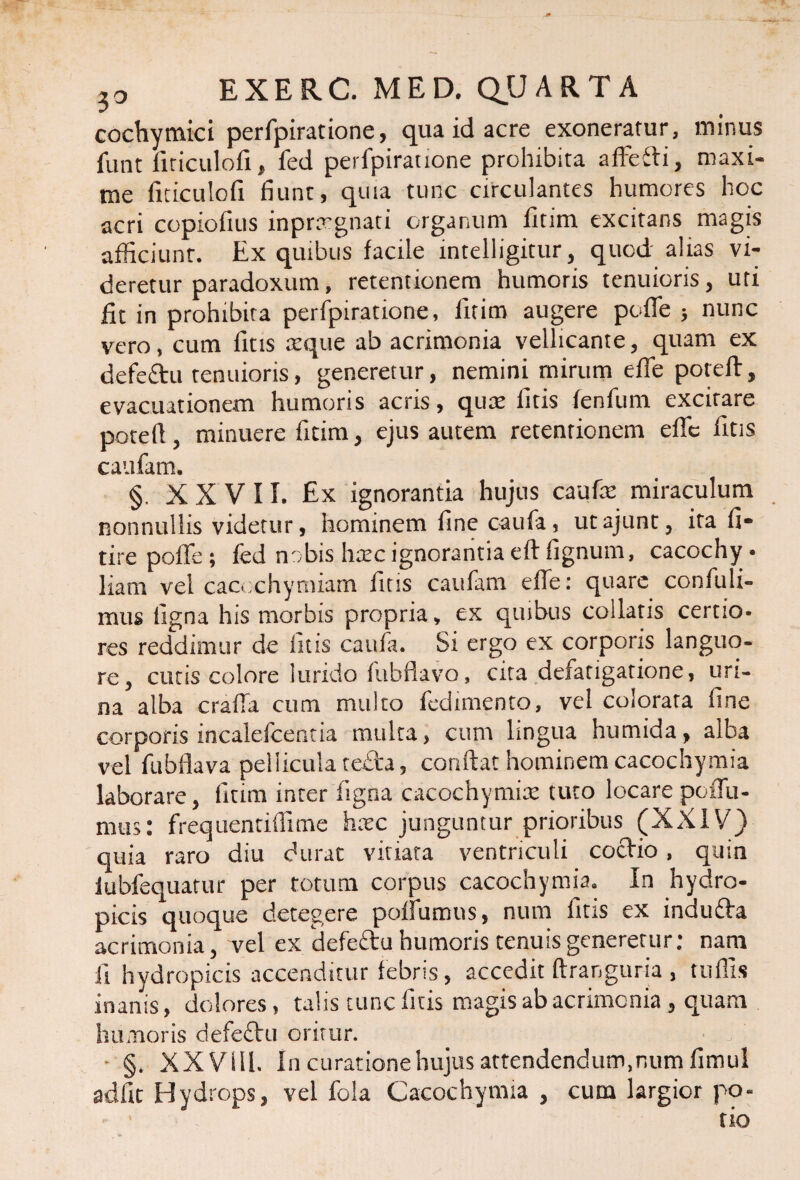 cochymici perfpiratione, qua id acre exoneratur, minus iimt firiculofi, fed perfpiratione prohibita affefti, maxi¬ me fiticulofi fiunt, quia tunc circulantes humores hoc acri copiofius inprxgnati organum fitim excitans magis afficiunt. Ex quibus facile intelligitur, quod alias vi¬ deretur paradoxum, retentionem humoris tenuioris, uti fit in prohibita perfpiratione, fitim augere polle } nunc vero, cum fitis atque ab acrimonia vellicante, quam ex defe&u tenuioris, generetur, nemini mirum effe poteft, evacuationem humoris acris, quae fitis fenfum excitare potell, minuere fitim, ejus autem retentionem effc fitis caufam. §. XXVII. Ex ignorantia hujus caufa: miraculum nonnullis videtur, hominem fine caufa, utajunt, ita fi- tire poffe ; fed nobis hatc ignorantia eft fignum, cacochy • liam vel cacochymiam fitis caufam effe: quare confuli- mus ligna his morbis propria, ex quibus collatis certio¬ res reddimur de fitis caufa. Si ergo ex corporis languo¬ re, cutis colore lurido fubflavo, cita defatigatione, uri¬ na alba cralfa cum multo fcdimento, vel colorata fine corporis inealefcentia multa, cum lingua humida, alba vel fubflava pellicula tefta, confiat hominem cacochymia laborare, fitim inter ligna cacochymia: tuto locare poffu- mus: frequentiffime hxc junguntur prioribus (XXIV) quia raro diu durat vitiata ventriculi coctio, quin iubfequatur per totum corpus cacochymia. In hydro¬ picis quoque detegere polfurous, num fitis ex indu£ta acrimonia, vel ex defeftu humoris tenuis generetur: nam fi hydropicis accenditur febris, accedit ftranguria , tuffis inanis, dolores, talis tunc fitis magis ab acrimonia , quam humoris defe£tu oritur. • §. XX Vili. In curatione hujus attendendum,num fimul adfit Hydrops, vel fola Cacochymia , cum largior po¬ tio