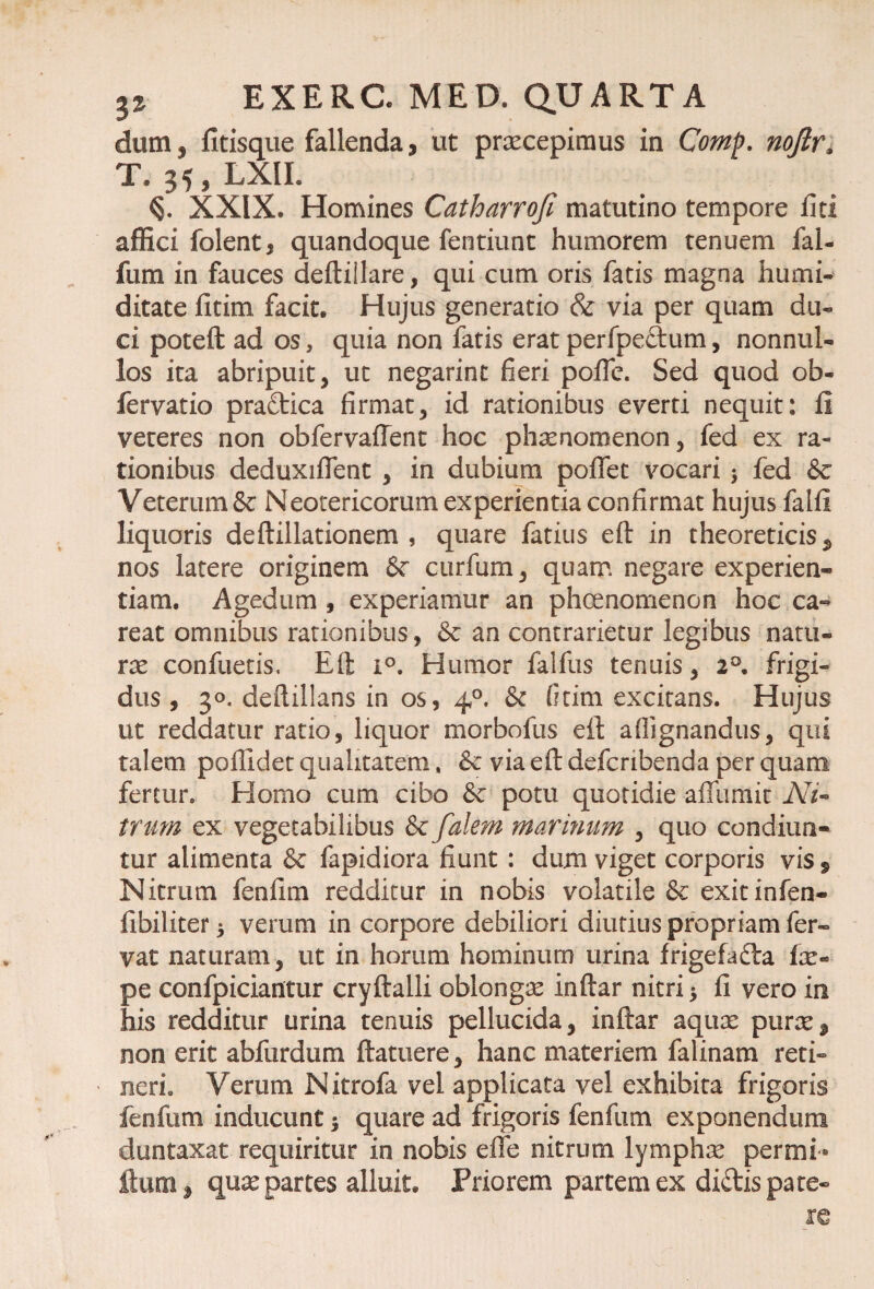 dum j fitisque fallenda, ut praecepimus in Comp. noftr, T. 35, LXII. XXIX. Homines Catharroji matutino tempore liti affici folent, quandoque fentiunt humorem tenuem fal- fum in fauces deftiilare, qui cum oris fatis magna humi- ditate fitim facit. Hujus generatio & via per quam du¬ ci poteft ad os, quia non fatis erat perfpeftum, nonnul¬ los ita abripuit, ut negarint fieri polfe. Sed quod ob- fervatio pradtica firmat, id rationibus everti nequit: 11 veteres non obfervaffent hoc phaenomenon, fed ex ra¬ tionibus deduxilfent , in dubium polfet vocari * fed Se Veterum & Neotericorum experientia confirmat hujus falli liquoris deftillationem , quare fatius eft in theoreticis* nos latere originem Se curfum, quam negare experien¬ tiam. Agedum , experiamur an phoenomenon hoc ca- reat omnibus rationibus, & an contrarietur legibus natu¬ rae confuetis. Eft i°. Humor falfus tenuis, 2°. frigi¬ dus , 30. deftillans in os, 40. & fitim excitans. Hujus ut reddatur ratio, liquor morbofus eft aftignandus, qui talem poffidet qualitatem, Se via eft defcribenda per quam fertur. Homo cum cibo de potu quotidie affumit A7- trum ex vegetabilibus Se falem marinum , quo condiun¬ tur alimenta & fapidiora fiunt : dum viget corporis visf Nitrum fenfim redditur in nobis volatile Se exitinfen- libiliter 5 verum in corpore debiliori diutius propriam fer® vat naturam, ut in horum hominum urina frigefafta fas- pe confpiciantur cryftalli oblongas inftar nitri $ fi vero in his redditur urina tenuis pellucida, inftar aquas puras* non erit abfurdum ftatuere, hanc materiem falinam reti® neri. Verum Nitrofa vel applicata vel exhibita frigoris fenfum inducunt $ quare ad frigoris fenfum exponendum duntaxat requiritur in nobis effe nitrum lymphas permi® jftum, quas partes alluit. Priorem partem ex diStis pate-