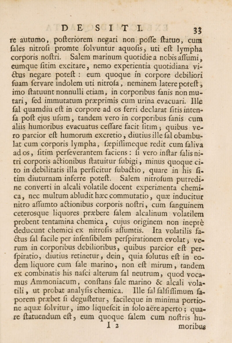 re autumo, pofteriorem negari non pofle ftatuo, cum fales nitrofi promte folvuntur aquofis, uti eft lympha corporis noftri. Salem marinum quotidie a nobis afliimi, eumque fitim excitare, nemo experientia quotidiana vi- ftus negare poteft : eum quoque in corpore debiliori fuam fervare indolem uti nitrofa, neminem latere poteft , imo ftatuunt nonnulli etiam, in corporibus fanis non mu¬ tari , fed immutatum praeprimis cum urina evacuari. Ille fal quamdiu eft in corpore ad os ferri declarat fitis inten- fa poft ejus ufum, tandem vero in corporibus fanis cum aliis humoribus evacuatus cellare facit litim ; quibus ve¬ ro parcior eft humorum excretio, diutius ille fal obambu¬ lat cum corporis lympha, faepiffitneque redit cumfaliva ad os, fitim perfeverantem faciens: fi vero inftar falis ni¬ tri corporis actionibus ftatuitur fubigi, minus quoque ci¬ to in debilitatis illa perficitur fubadtio, quare in his fi¬ tim diuturnam inferre poteft. Salem nitrolum putredi¬ ne converti in alcali volatile docent experimenta chemi- ca, nec multum abludit haec commutatio, qux inducitur nitro afliimto actionibus corporis noftri, cum fanguinem ceterosque liquores praebere falem alcalinum volatilem probent tentamina chemica, cujus originem non inepte deducunt chemici ex nitrofis affumtis. Ita volatilis fa¬ ctus fal facile per infenfibilem perfpirationem evolat} ve¬ rum in corporibus debilioribus, quibus parcior eft per- fpiratio, diutius retinetur, dein, quia folutus eft in eo¬ dem liquore cum fale marino, non eft mirum, tandem ex combinatis his nafei alterum fal neutrum, quod voca¬ mus Ammoniacum, conftans fale marino & alcali vola¬ tili , ut probat analyfis chemica. Ille fal falfiflimum fa- porem praebet fi deguftetur, facileque in minima portio¬ ne aquae folvitur, imo liquefeit in lolo aere aperto; qua¬ re ftatuendum eft, eum quoque falem cum noftris hu-