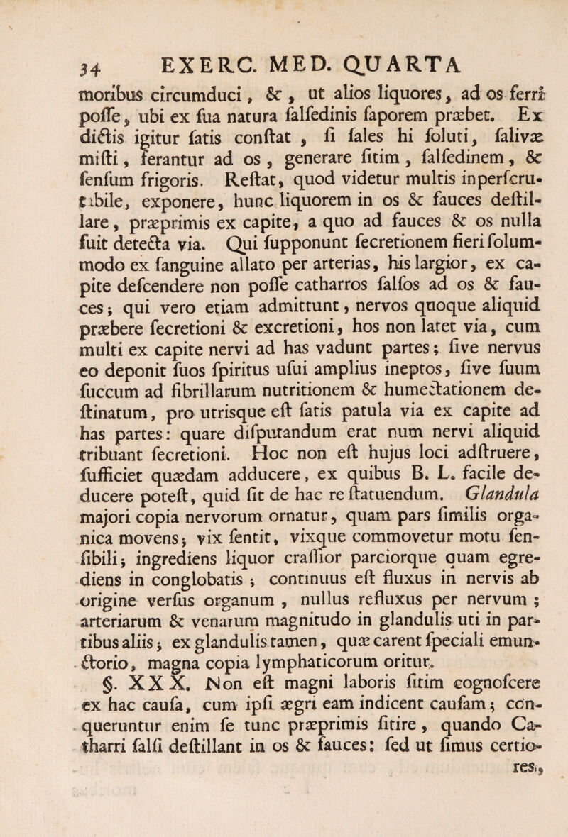 moribus circumduci, 8c , ut alios liquores, ad os ferri pofle, ubi ex fua natura falfedinis faporem praebet. Ex didis igitur fatis conftat , li fales hi foluti, falivre mifti, ferantur ad os , generare fitim , falfedinem, & fenfum frigoris. Reftat, quod videtur multis inperfcru- tibile, exponere, hunc liquorem in os & fauces deftil- lare, praeprimis ex capite, a quo ad fauces & os nulla fuit detecta via. Qui fupponunt fecretionem fieri folum- modo ex fanguine allato per arterias, his largior, ex ca¬ pite defcendere non pofle catharros falfos ad os & fau¬ ces j qui vero etiam admittunt, nervos quoque aliquid pratbere fecretioni & excretioni, hos non latet via, cum multi ex capite nervi ad has vadunt partes; fi ve nervus eo deponit fuos fpiritus ufui amplius ineptos, live fuum fuccum ad fibrillarum nutritionem Sc humectationem de- ftinatum, pro utrisque eft fatis patula via ex capite ad has partes: quare difputandum erat num nervi aliquid tribuant fecretioni. Hoc non eft hujus loci adftruere, fufficiet quredam adducere, ex quibus B. L. facile de¬ ducere poteft, quid fit de hac re ftatuendum. Glandula majori copia nervorum ornatur, quam pars fimilis orga¬ nica movens; vixfentit, vixque commovetur motu fen- fibilij ingrediens liquor crafllor parciorque quam egre- diens in conglobatis ; continuus eft fluxus in nervis ab origine verfus organum , nullus refluxus per nervum ; arteriarum & venarum magnitudo in glandulis uti in par¬ tibus aliis i ex glandulis tamen, quce carent fpeciali emun- ftorio, magna copia lymphaticorum oritur. §. XXX. Non eft magni laboris fitim cognofcere ex hac caufa, cum ipfi segri eam indicent caufam $ con¬ queruntur enim fe tunc prseprimis fitire, quando Ca- tharri falfi deftillant in os & fauces: fed ut fimus certio¬ res,,