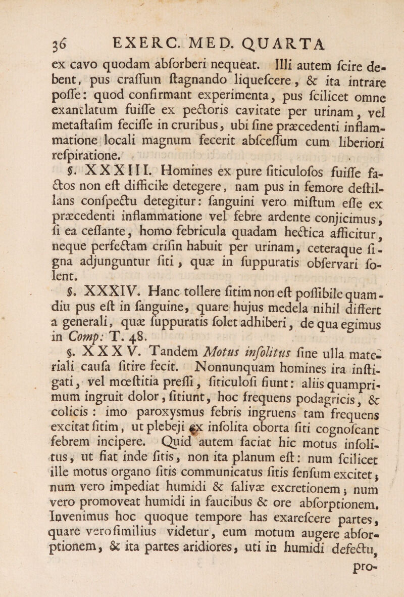 ex cavo quodam abforberi nequeat. Illi autem fcire de¬ bent . pus craflum ftagnando liquefcere, & ita intrare pofle: quod confirmant experimenta, pus fcilicet omne exantlatum fuifle ex pedoris cavitate per urinam, vel metaftafim fecifle in cruribus, ubi fine pratcedenti inflam¬ matione locali magnum fecerit abfceflum cum liberiori refpiratione. S. XXXIII. Homines ex pure fiticulofos fuifle fa- dos non eft difficile detegere, nam pus in femore deftil- lans confpedu detegitur: fanguini vero miftum effe ex praecedenti inflammatione vel febre ardente conjicimus, fi ea ceflante, homo febricula quadam hedica afficitur neque perfedam crifin habuit per urinam, ceteraque fi - gna adjunguntur fiti, quce in fuppuratis obfervari fo- lent. §. XXXIV. Hanc tollere fitim non eft poflibile quam - diu pus eft in fanguine, quare hujus medela nihil differt a generali, quae fuppuratis folet adhiberi, de qua egimus in Comp: T. 48. §. X X X V. Tandem Motus injolitus fine ulla mate¬ riali caufa firire fecit. Nonnunquam homines ira infti- gati, vel mceftitia prefli, fiticulofi fiunt: aliis quampri¬ mum ingruit dolor, fidunt, hoc frequens podagricis, & colicis : imo paroxysmus febris ingruens tam frequens excitat fitim, ut plebeji infolita oborta fiti cognofcant febrem incipere. Quid autem faciat hic motus infoli- tus, ut fiat inde fitis, non ita planum eft: num fcilicet ille motus organo fitis communicatus fitis fenfum excitet} num vero impediat humidi & falivte excretionem 5 num vero promoveat humidi in faucibus & ore abforptionem. Invenimus hoc quoque tempore has exarefcere partes, quare verofimilius videtur, eum motum augere abfor¬ ptionem , & ita partes aridiores, uti in humidi defedii pro-