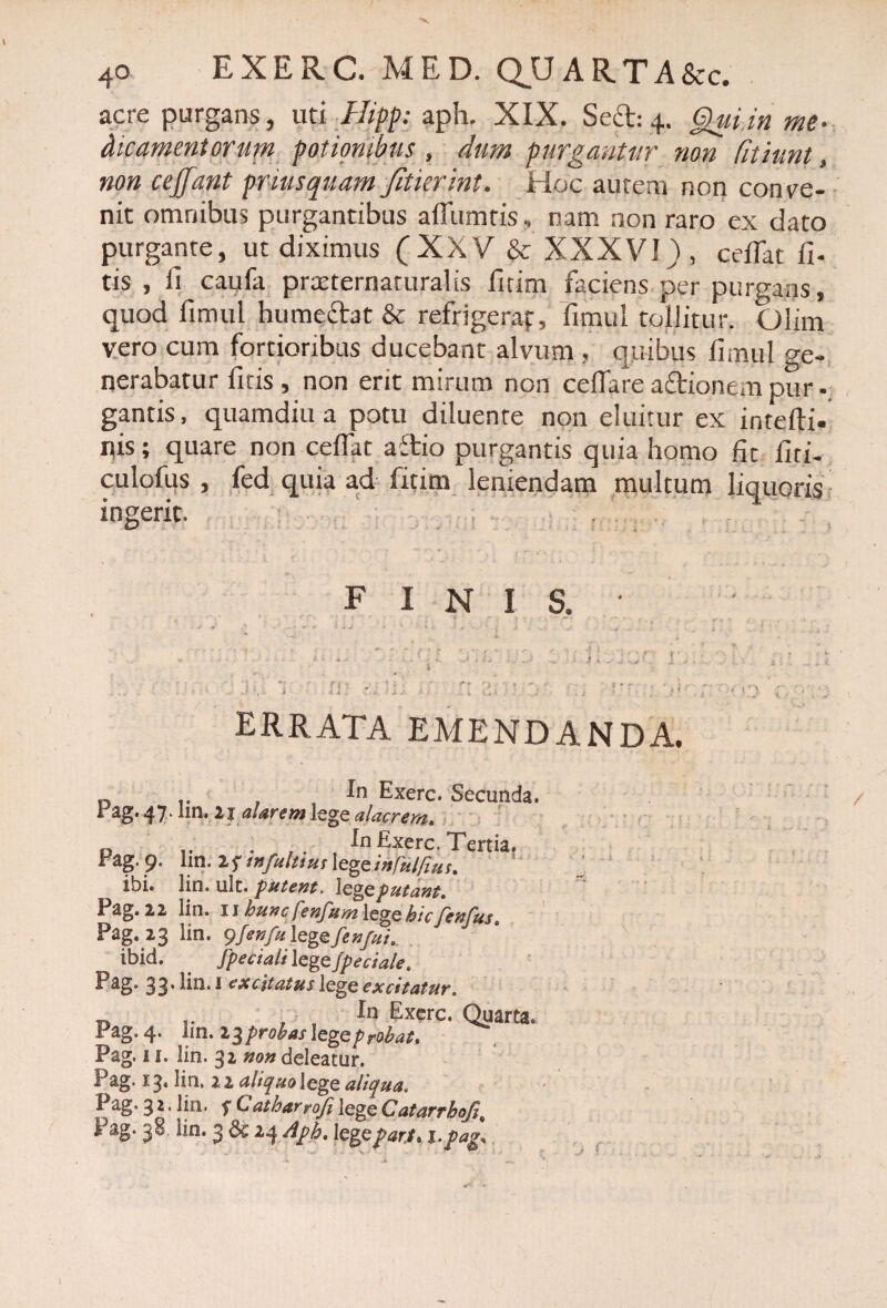 acre purgans, uti Ilipp: aph. XIX. Scct: 4. Qui in me- dicameutorum potionibus , dum purgantur non Cithmt, non cejjant priusquam fitkr.int. Hoc aurem non conve¬ nit omnibus purgantibus ailumtis.. nam non raro ex dato purgante, ut diximus (XXV & XXXVI), cedat li¬ tis, fi cayfa praeternaturalis fitim faciens per purgans, quod fimul humectat & refrigerat, fimul tollitur. Qlim vero cum fortioribus ducebant alvum , quibus fimul ge¬ nerabatur fitis , non erit mirum non cellare actionem pur - gantis, quamdiu a potu diluente non eluitur ex intefti- nis; quare non ceflat a£tio purgantis quia homo fit fiti- culofus , fed quia ad fitim leniendam multum liquoris ingerit. finis. errata emendanda. n In Exerc. Secunda, rag. 4 7. lm. 2 j aUrem lege alacrem. D .. . In Exerc. Tertia. Fag. 9. lm. 2 s mfuluus lege infuifms, ibi. lin. ult. putent, \Qgeputant, Pag.22 lin. 11 huncfenfumlegehicfenfus. Pag. 23 lin. 9fenfulegefen/uia ibid. . Jpeciali lege Jpeciale. Eag. 33* En. I excitatus lege excitatur. « r , f In Excfc. Quarta, Pag. 4. iin. 23probas \zge probat, Pag. 11, lin. 32 non deleatur. Pag. 13, lin, 22 aliquolege aliqua. Pag.32.lin. f CatharrofilegeCatarrhofi% I 3^ En. 3 24 Aph, lggepar.f» j