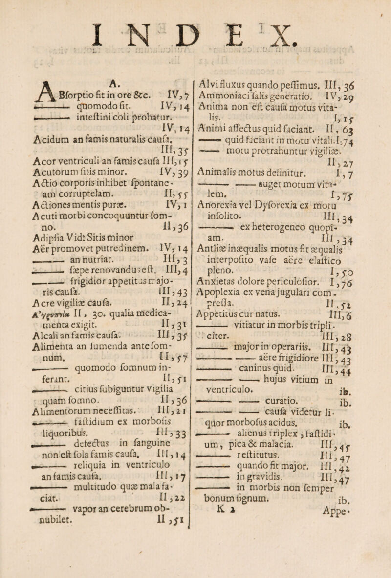 A A. Bforptio fit in ore Scc. IV, 7 — quomodo fit. I * * 4 --* inteftini coli probatur. IV, 14 Acidum an famis naturalis caufa. f,Ir> 3r Acor ventriculi an famis caufa II f,1 y Acutorum litis minor. IV, 39 Attio corporis inhibet Ipontane- am corruptelam. 11> 5*5 Attiones mentis puras. IV, 1 A cuti morbi concoquuntur fom- no. 11 >36 Adipfia Vid: Sitis minor Aer promovet putredinem. IV, 14 — an nutriar. Ili,3 * _. faspe renovanduseft. III,4 ._. frigidior appetitus majo¬ ris caufa. III? 43 Acre vigilias caufa. II, 24 Ayy£V7nl* II* 30. qualia medica¬ menta exigit. II ? 31 Alcali an famis caufa. III, 3 f Alimenta an lumenda antefom- num, H>57 --quomodo fomnum in¬ ferant. II? fi --. citius fubiguntur vigilia quamfomno. II5 36 Alimentorum neceffitas. III, 21 -faitidium ex morbofis liquoribus. 1115 33 __ ddettus in fanguine non eftfola famis caufa. HI? 14 _reliquia in ventriculo an famis caufa. III, 17 ■ ■■ ■ •— multitudo qux mala fa¬ ciat. 11,22 * vapor an cerebrum ob¬ nubilet. II Alvi fluxus quando peflimus. 111,36 Ammoniaci falis generatio. IV, 29 Anima non cft caufa motus vita' lis, 1,15- Animi affettus quid faciant. 11,63 — quid faciant in motu vitali.[,74 -motu protrahuntur vigilias. 11,27 Animalis motus definitur. 1,7 -- -auget motum vita¬ lem. I j jf Anorexia vel Dylbrexia ex motu infolito. IU ? 34 -* ex heterogeneo quopi¬ am. II/ 3 34 Antlise inasqualis motus fit asqualis interpofito vafe aere elailico pleno. I, yo Anxietas dolorepericulofior. 1,75 Apoplexia ex vena jugulari com - prefla. II, fZ Appetitus cur natus. III, 6 - vitiatur in morbis tripli. citer. III, 2S - major in operariis. 111,43 --aere frigidiore 111,43 —. caninus quid. III, 44 *- -hujus vitium in ventriculo. -- - curatio. 15. -- - caufa videtur li¬ quor morbofus acidus. --- alienus triplex ,faftidi « um, pica & malacia. III, ^ - reilitutus. III, 47 - quando fit major, ili ,41 - in gravidis. IU >47 --- in morbis non femper bonum lignum. jb. K i Appe •
