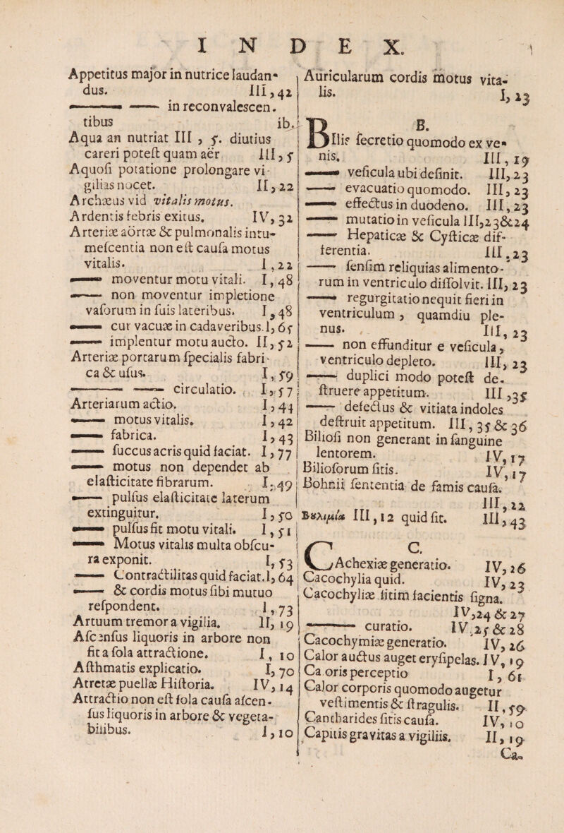 Appetitus major in nutrice laudan* dus. III ,42 n——- inreconvalescen. tibus ib. Aqua an nutriat III , y. diutius careri poteft quam aer IU , y Aquofi potatione prolongare vi¬ giliis nocet. II >22 Archxusvid vitalis motus. Ardentis febris exitus. IV, 32 Arteriae aortas 5c pulmonalis intu- mefcentia non e it caufa motus vitalis. K22 ——» moventur motu vitali. 1,48 —* non moventur impletione vaforum in fuis lateribus. I ^ 48 —» cut vacuae in cadaveribus.!, 65- —- implentur motu aucto. II, 5-2 Arteriae portarum fpecialis fabri¬ ca & ufus. 1, 5-9 —.- — ~—— circulatio. 13 5 7 Arteriarum actio. I>44 motus vitalis. I > 42 fabrica. 1,43 fuccus acris quid faciat. 1,77 — motus non dependet ab elafticitate fibrarum. X.49 — pulfus elafticitate laterum extinguitur. I, yo pulfus fit motu vitali. 1,5-1 Motus vitalis multa obfcu- ra exponit. [,5-3 —— Contradilitas quid faciat. 1,64 --- & cordis motus fibi mutuo refpondent. 1,73 Artuum tremor a vigilia. If, 19 Afcenfus liquoris in arbore non fica fola attradione. I, 10 Afthmatis explicatio. I, 70 Atretae puellae Hiftoria. IV, 14 Attractio non eft fola caufa alcen - Ius liquoris in arbore 6c vegeta¬ bilibus. J j o Auricularum cordis motus vita- lis. I, B. Hi? fecretio quomodo ex ve*» III, veficula ubi definit. 111,23 —— evacuatio quomodo. 111,23 - .' effedus in duodeno. III, 23 mutatioin veficula 1II,23&.24 - Hepaticae & Cyfticae dif¬ ferentia. III .23 —-— fenfim reliquias alimento * * rura in ventriculo diffolvit. III, 23 '■ regurgitatio nequit fieri in ventriculum , quamdiu ple- nus. , 111,23 - non effunditur e veficula, ventriculo depleto. III, 23 —~ duplici modo potefi de- ftruere appetitum. ni,3# - defedus & vitiata indoles dedruit appetitum. III, 3J&36 Biliofi non generant in fanguine lentorem. IV, 17 Bilioforumfitis. IV \j Bohnii lententia de famis caufa. III, 22 ***&{* 111,12 quid fit. 1113 43 p C. V^Achexiaegeneratio. IV, 26 Cacochyliaquid. IV 22 CacochyJias fitim facientis figna’ ^ 1^324 & 27 r~r curatio* & 28 Cacochymiae generatio. IV, 26 Calor a udus auget eryfipelas. IV, 19 Ca oris perceptio I,6i Cajor corporis quomodo augetur veft i mentis & firagulis. II, yo* Cantharides fitis caufa. IV, i0 Capitis gravitas a vigiliis. II,, 9