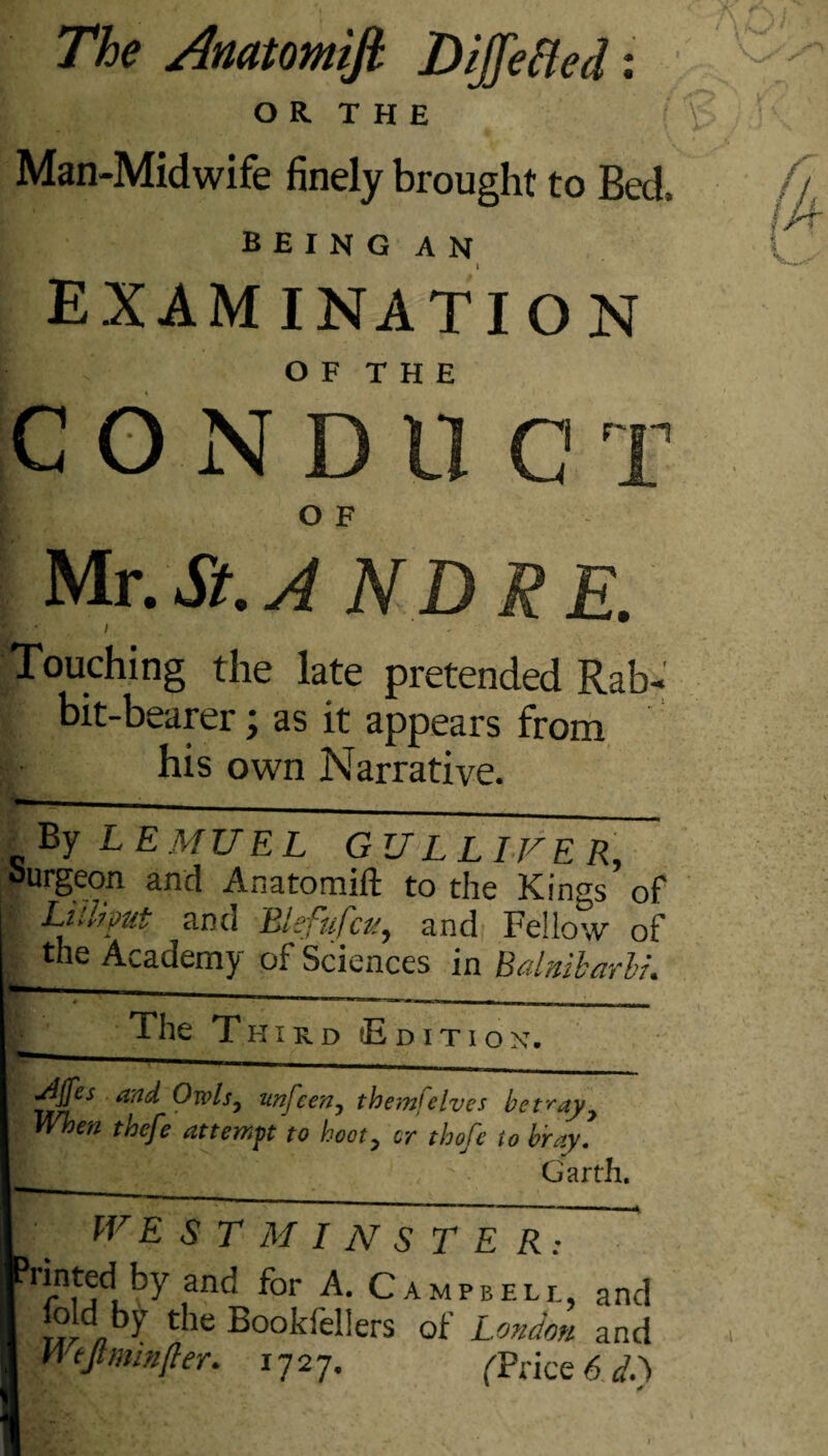 O R T H E Man-Midwife finely brought to Bed, being an examination O F T H E C O N D 11 G T O F Mr. St.AND RE. E - ■ Touching the late pretended Rab¬ bit-bearer ; as it appears from : his own Narrative. _ By L E MU EL GULLIVER, Surgeon and Anatomift to the Kings of LilUput and Blefufcu, and Fellow of the Academy of Sciences in Balnibarli. The T hird (Edition. 1 i - - _ Ajfes and Owls, unfcen, themfelves betray7 When thefe attempt to hoot> or thofc to bray. Garth. WE S T M I N S T E R: Printed by and for A. Campbell, and fold by the Bookfellers of London and Wtjlmmfter. 1727. ('Price 6 d.) '