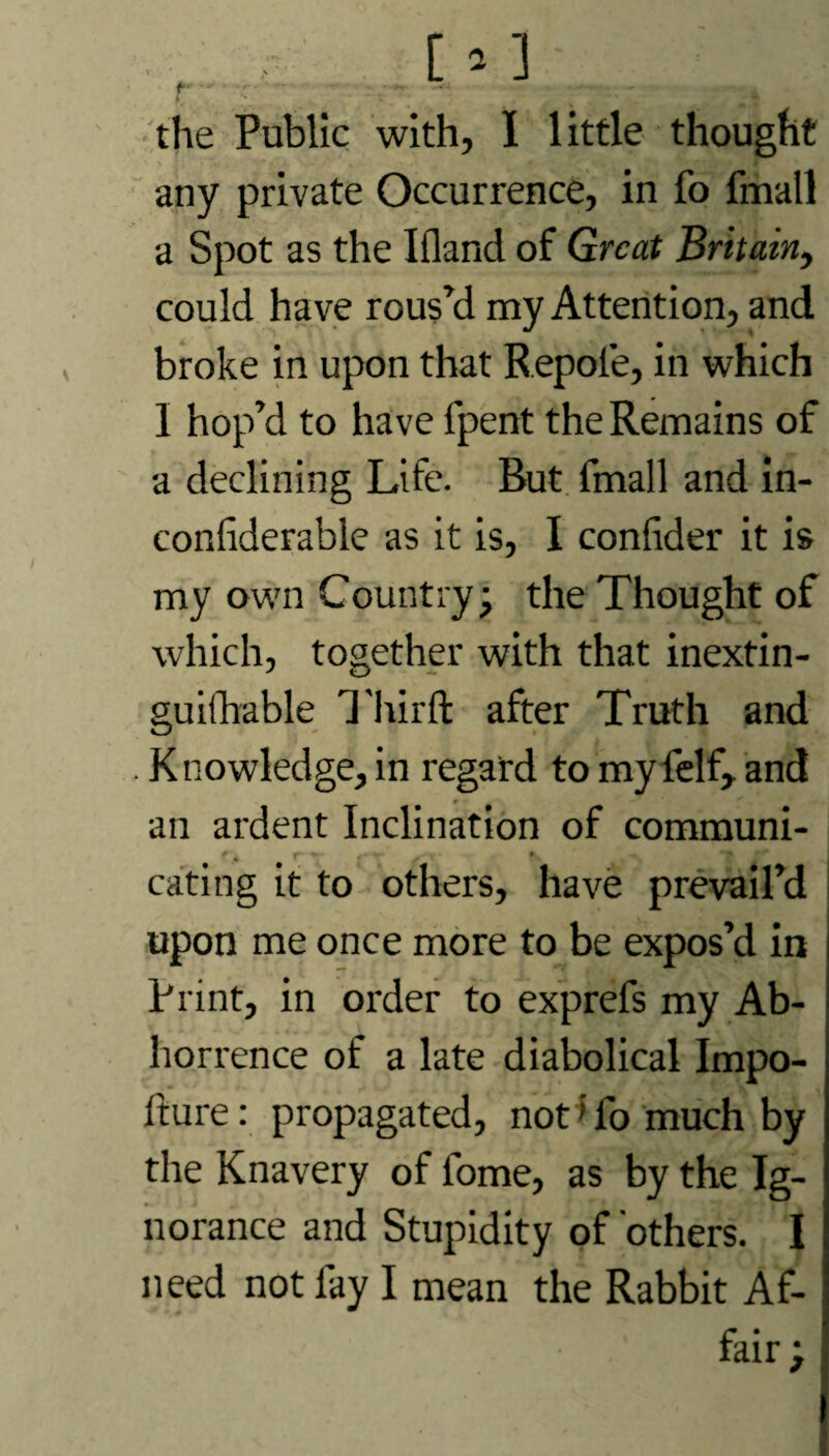 the Public with, I little thought any private Occurrence, in fo fmall a Spot as the Ifland of Great Britain, could have rous’d my Attention, and broke in upon that Repole, in which I hop’d to have fpent the Remains of a declining Life. But fmall and in- confiderable as it is, I conlider it is my own Country; the Thought of which, together with that inextin¬ guishable Third after Truth and . Knowledge, in regard to my felf, and an ardent Inclination of communi¬ cating it to others, have prevail’d upon me once more to be expos’d in Print, in order to exprefs my Ab¬ horrence of a late diabolical Impo- fture: propagated, not 'lb much by the Knavery of fome, as by the Ig¬ norance and Stupidity of 'others. I need not lay I mean the Rabbit Af¬ fair ;