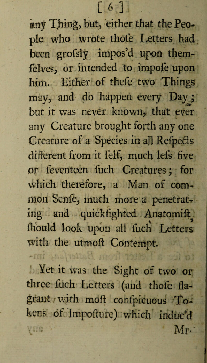 [6 ] . any Thing, but, either that the Peo* pie who wrote thofe Letters, had been grofsly impos’d upon them- felves, or intended to impofe upon him. Either of thefe two Things may, and do happen every Day; but it was never known, that ever any Creature brought forth any one Creature of a Species in all Refpedls different from it l'elf, much lefs five or leventeen fuch Creatures; for which therefore, a Man of com¬ mon Senfe, much more a penetrat¬ ing and quickfighted Anatomift fhould look upon all fuch Letters with the utmoft Contempt. Yet it was the Sight of two or three fuch Letters (and thofe fla¬ grant with molt confpicuous To¬ kens of Impofture) which induc’d • ’ Mr-'