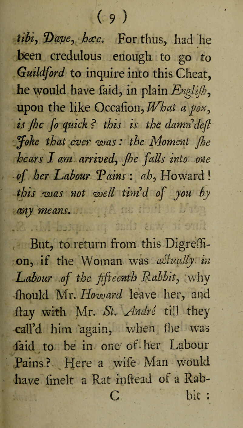 tibi, Dave, h<cc. For thus, had he at •_ •' been credulous enough to go to Guildford to inquire into this Cheat, he would have faid, in plain Englijk, upon the like Occafion, What a pox, is fhc jo quick ? this is the damridcjl ■Joke that ever 'was: the Moment fihe hears I am arrived, foe falls into one of her Labour ‘Pains : ah, Howard ! this was not well timd of you by any means. • • » • \ i ■* ♦« •* ' - v ; ' J * , | But, to return from this Digrefli- on, if the Woman was actually in Labour of the fifteenth Rabbit, why fhould Mr. Howard leave her, and flay with Mr. St. Andre till they call’d him again, when (lie was faid to be in one of* her Labour t % J Pains? Here a wife Man would ^ have fmelt a Rat inftead of a Rab- C bit :
