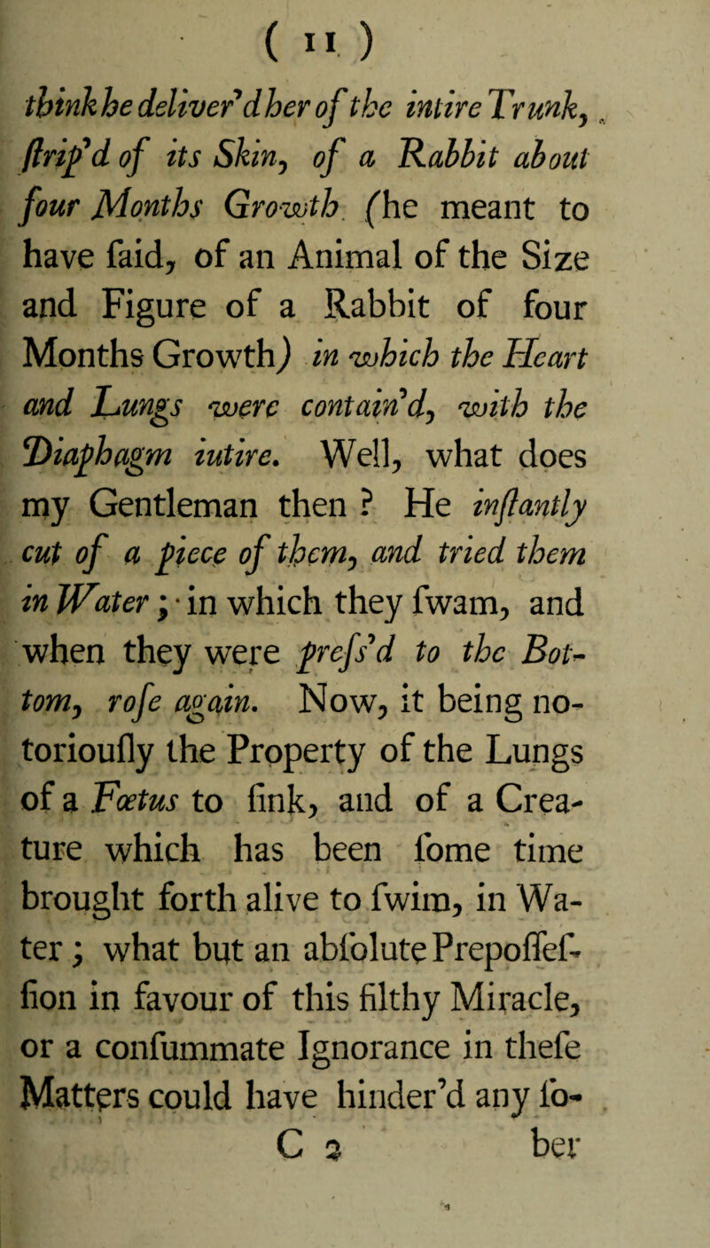 think he deliverdher of the intire Trunk, „ flrifd of its Skin, of a Rabbit about four Months Growth (he meant to have faid, of an Animal of the Size and Figure of a Rabbit of four Months Growth) in which the Heart and Lungs were contain’d, with the Biaphagm iutire. Well, what does my Gentleman then ? He inflantly cut of a piece of them, and tried them in Water; ■ in which they fwam, and when they were profs’d to the Bot’- tom, rofe again. Now, it being no- torioufly the Property of the Lungs of a Foetus to fink, and of a Crea¬ ture which has been 1'ome time brought forth alive to fwim, in Wa¬ ter ; what but an abfolute Prepofiefi fion in favour of this filthy Miracle, or a confummate Ignorance in thefe Matters could have hinder’d any i’o- C 3 her