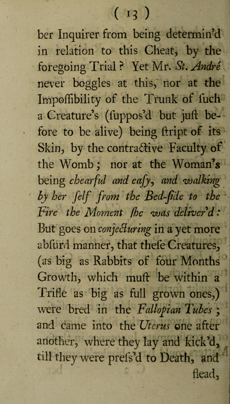 ( 13 ) ber Inquirer from being determin’d in relation to this Cheat, by the foregoing Trial ? Yet Mr. St. Andre « - % > never boggles at this, nor at the Impoffibility of the Trunk of luch a Creature’s (fuppos’d but juft be- - fore to be alive) being ftript of its Skin, by the contractive Faculty of the Womb; nor at the Woman’s being chearful and eafy, and walking by her felf from the Bed-fide to the Fire the Moment (he was deliver'd ‘ But goes on conjecturing in a yet more abfurd manner, that thefe Creatures, (as big as Rabbits of four Months Growth, which muft be within a Trifle as big as full grown ones,) were bred in the Fallopian Tubes ; and came into the Uterus one after another, where they lay and kick’d, till they were prel's’d to Death, and Head,