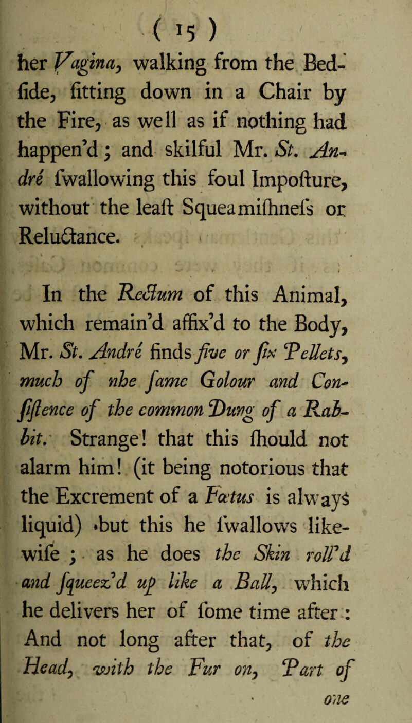 ( *5 ) her Vagina, walking from the Bed- fide, fitting down in a Chair by the Fire, as we 11 as if nothing had happen’d; and skilful Mr. St. An- dre fwallowing this foul Impofture, without the leaft Squeamilhnefs or Reluctance. i , \ 0 • l * «\s 1 * w* . »■ J » In the Return of this Animal, which remain’d affix’d to the Body, Mr. St. Andre finds five or fix “Pellets, much of nhe fame Golour and Con- » ence of the common “Dung of a Rab¬ bit. Strange! that this ffiould not alarm him! (it being notorious that the Excrement of a Foetus is always liquid) *but this he iwallows like- wife ; as he does the Skin rolPd and fcjueeCd v.P like a Ball, which he delivers her of fome time after : And not long after that, of the Heady with the Fur on, Part of one