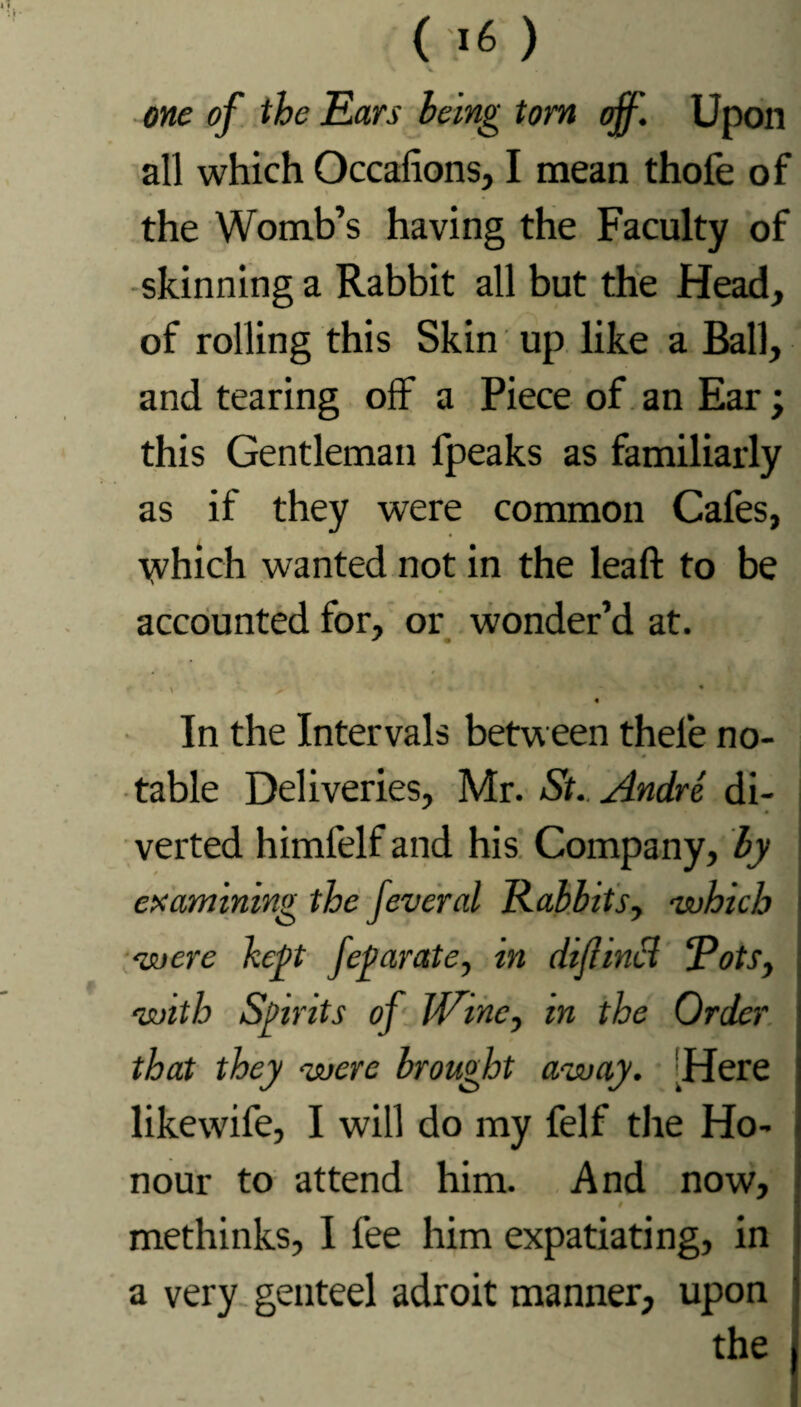 \ V one of the Ears being tom off'. Upon all which Occafions, I mean thofe of the Womb’s having the Faculty of / skinning a Rabbit all but the Head, of rolling this Skin up like a Ball, and tearing off a Piece of an Ear; this Gentleman fpeaks as familiarly as if they were common Cafes, ■vvhich wanted not in the leaf! to be accounted for, or wonder’d at. * • t ■ \ ^ ' • « ~ V • • - ■. In the Intervals between thele no¬ table Deliveries, Mr. St. Andre di¬ verted himfelf and his Company, by examining the feveral Rabbits, -which -were kept feparate, in difinci Rots, -with Spirits of JVinc, in the Order that they -were brought a-way. Here likewife, I will do my felf the Ho¬ nour to attend him. And now, # methinks, I fee him expatiating, in a very genteel adroit manner, upon the