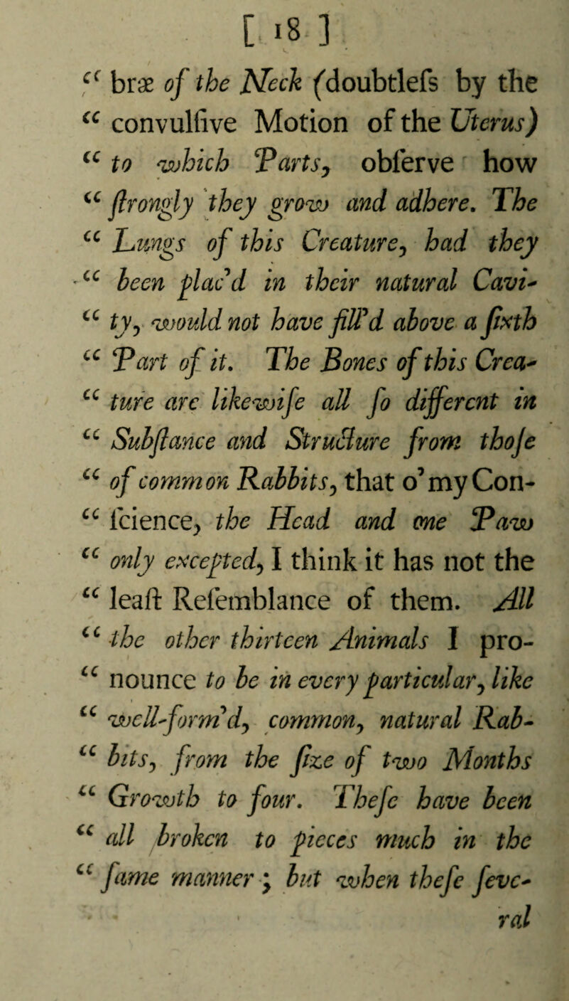 • [iB] k I c( brae of the Neck ('doubtlefs by the <c convullive Motion of the Uterus) u to ‘which Tarts, oblerve how u flrongly they grow and adhere. The u Lungs of this Creature, had they ■cc been plac’d in their natural Cav't- u ty, would not have filTd above a fixth cc Tart of it. The Bones of this Crea- cc ture arc like wife all jo different in cc Subflance and Structure from thoje u of common Babbits, that o’myCon- u lcience, the Head and one Taw cc only excepted, I think it has not the “ leaft Refemblance of them. AU ‘c the other thirteen Animals 1 pro- tc nounce to be in every particular, like • • u wcll'form d, common, natural Rab- u bits, from the fize of two Months iL Growth to four. Tbefc have been u all jbroken to pieces much in the “ fame manner \ but when thefe fevc- • * • ral