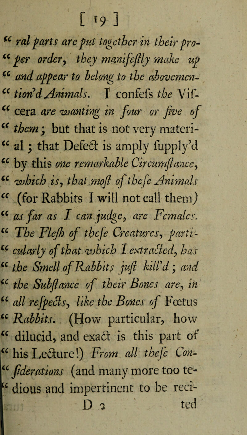 fc ral p arts are put together in their pro- * iC per order, they manifcflly malic up cc and appear to belong to the abovcmcn- cc tiond Animals. 1 confefs the Vif- iC cera are wanting in four or five of “ them; but that is not very materi- <c al j that Defedt is amply fupply’d u by this one remarkable Circumflance, (C which is, that mofi o] thefe Animals u (for Rabbits I will not call them) u as far as I can judge, arc Females. cc The Flejh of thcje Creatures, parti- cc cularly of that which 1 extracted, has “ the Smell of Rabbits jufi kill'd; and <c the Subflance of their Bones are, in u all refpeBs, like the Bones oj Foetus <c Rabbits. (How particular, how “ dilucid, and exadt is this part of |<c his Ledture!) From all thefe Con- u jiderations (and many more too te- :£ dious and impertinent to be reci- D 3 ted