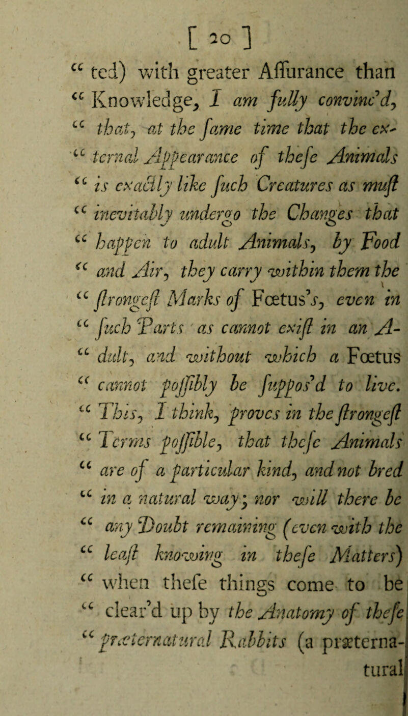 cc •[*>] ted) with greater Affurance than <c Knowledge, 1 am fully convinc’d, i cc that0 at the fame time that the ex- u tcrnal Appearance of thefe Animals <c is exactly like fuch Creatures as muft cc inevitably undergo the Changes that Jo o cc happen to adult Animals, by Food <c and Air, they carry within them the iC flrongcfl Marks of Fcetus’x, even in u fuch 'Parts as cannot exifl in an A- “ duly and without which a Foetus (< cannot pojfibly be fappos’d to live. “ This, 1 think, proves in the flrongejl ic Terras pojjible, that thefe Animals u are of a particular kind, and not bred u in a natural way \ nor will there be “ any poult remaining f even with the iC leaf knowing m thefe Matters) “ when thefe things come to be u clear’d up by the Anatomy of thefe preternatural Rabbits (a prseterna- tural
