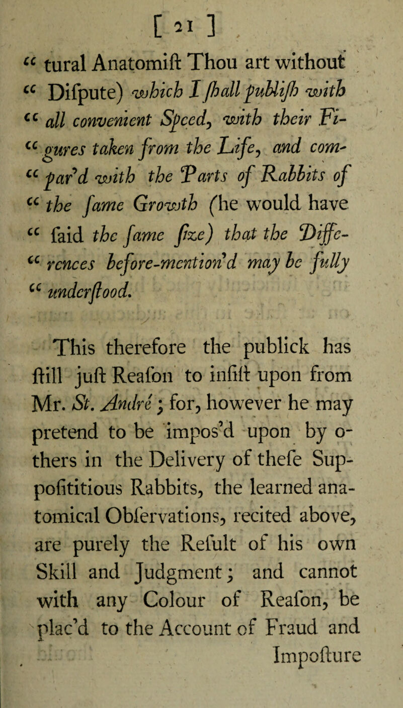 “ tural Anatomift Thou art without £C Difpute) <which I Jhall puUijlo 'with Ci all convenient Speed, with their Fi- cc gures taken from the Life, and coni' u par’d with the Farts of Rabbits of u the fame Growth (lie would have a faid the fame fze) that the Diffe- u rcnces before-mention d may be fully a This therefore the publick has hill juft Reafon to infift upon from Mr. St. Andre; for, however he may pretend to be impos’d upon by o- thers in the Delivery of thefe Sup- pofititious Rabbits, the learned ana¬ tomical Oblervations, recited above, are purely the Relult of his own Skill and Judgment; and cannot with any Colour of Realon, be plac’d to the Account of Fraud and - I Impoftur o