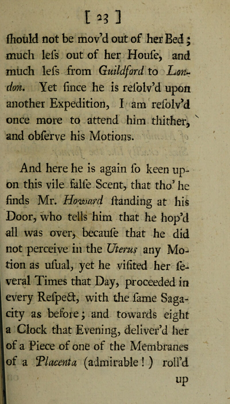 '1**1 fliould not be mov’d out of her Bed; much lefs out of her Houfe, and much lefs from Guildford, to Lon¬ don. Yet fince he is rel'olv’d upon another Expedition, I am refolv’d once more to attend him thither, and obferve his Motions. '■ — ~ —* \ • '' ^ ' * w And here he is again fo keen up¬ on this vile falfe Scent, that tho’ he finds Mr. Howard handing at his Door, who tells him that he hop’d all was over, becaufe that he did not perceive in the Uterus any Mo¬ tion as ufual, yet he vifited her fe- veral Times that Day, proceeded in every Refpeft, with the fame Saga¬ city as before; and towards eight a Clock that Evening, deliver’d her of a Piece of one of the Membranes of a ‘Placenta (admirable ! ) roll’d
