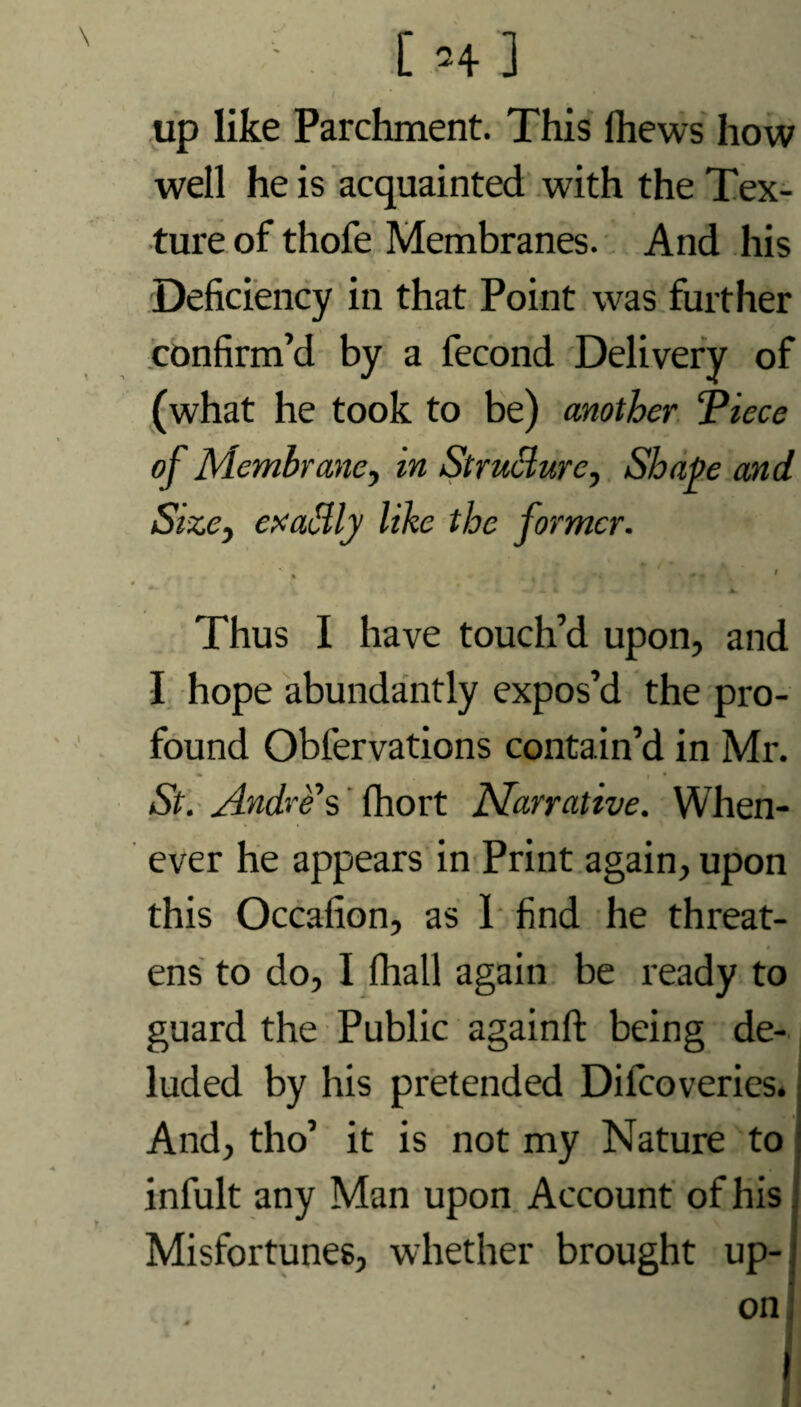 up like Parchment. This ftiews how well he is acquainted with the Tex¬ ture of thofe Membranes. And his Deficiency in that Point was further confirm’d by a fecond Delivery of (what he took to be) another Piece of Membrane, in Structure, Shape and Size, exaSly like the former. , -. ' ■ <\ ' ' Thus I have touch’d upon, and I hope abundantly expos’d the pro¬ found Obfervations contain’d in Mr. St. Andres (hort Narrative. When¬ ever he appears in Print again, upon this Occafion, as 1 find he threat¬ ens to do, I fhall again be ready to guard the Public againft being de¬ luded by his pretended Dilcoveries. And, tho’ it is not my Nature to infult any Man upon Account of his Misfortunes, whether brought up-