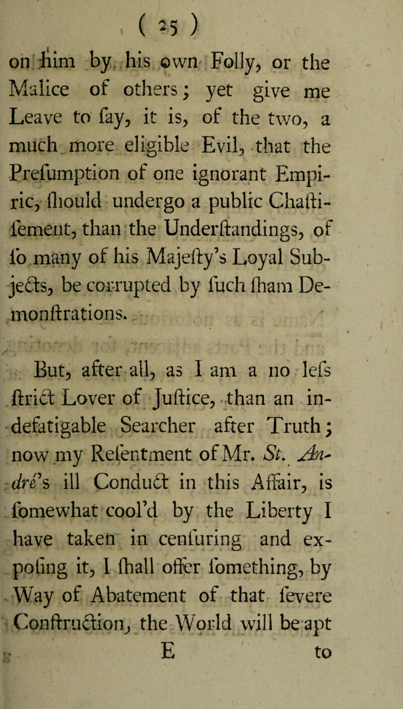 ( *5 ) on bim by his own Folly, or the Malice of others; yet give me Leave to fay, it is, of the two, a much more eligible Evil, that the Prefumption of one ignorant Empi¬ ric, llioulcl undergo a public Chalti- iement, than the Underftandings, of lb many of his Majefty’s Loyal Sub¬ jects, be corrupted by fuch fham De- monftrations. A i ■ * t; ? ' : ■ But, after all, as I am a no lefs ftrict Lover of Juftice, than an in¬ defatigable Searcher after Truth; now .my Relentment of Mr. St. dns ill ConduCt in this Affair, is ■ fomewhat cool’d by the Liberty I have taken in cenfuring and ex- poling it, I Iball oiler l’omething, by Way of Abatement of that levere Conftruction, the World will be apt E to