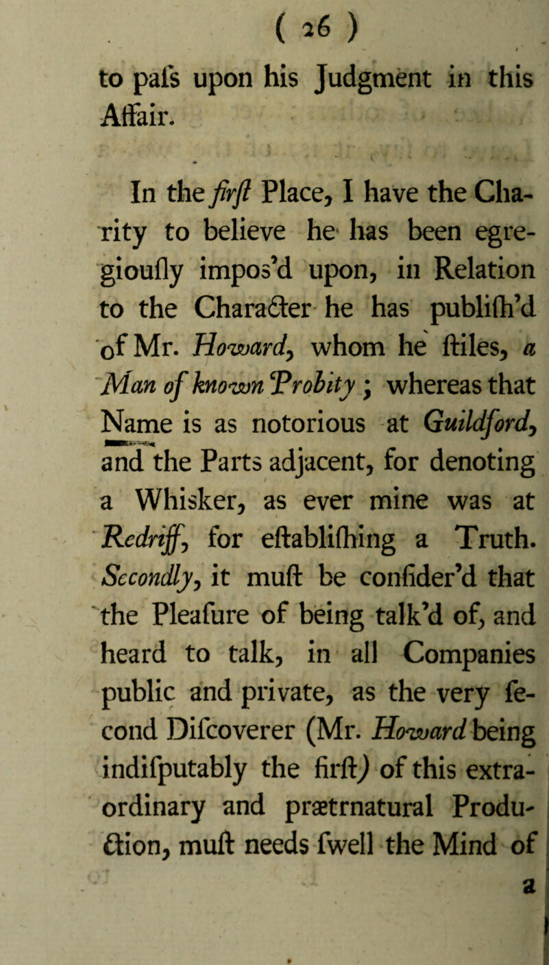 ( ) » t to pals upon his Judgment in this Affair. In the firfl Place, I have the Cha¬ rity to believe he has been egre- gioufly impos’d upon, in Relation to the Charafter he has publifh’d of Mr. Howard, whom he ftiles, a Man of known ‘Probity; whereas that Name is as notorious at Guildford, and the Parts adjacent, for denoting a Whisker, as ever mine was at 'Redriff, for eftablilhing a Truth. Secondly, it muff be confider’d that the Pleafure of being talk’d of, and heard to talk, in all Companies public and private, as the very fe- cond Difcoverer (Mr. Howard being indifputably the firftj of this extra¬ ordinary and praetrnatural Produ¬ ction, muff needs fwell the Mind of 4 _ a