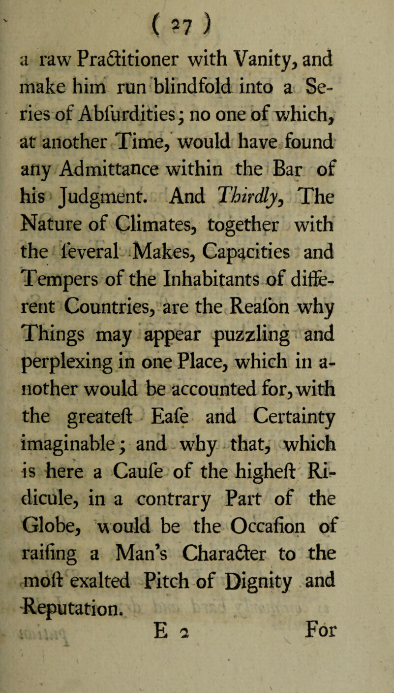 / a raw Pra&itioner with Vanity, and make him run blindfold into a Se¬ ries of Abfurdities; no one of which, at another Time, would have found any Admittance within the Bar of his Judgment. And Thirdly, The Nature of Climates, together with the leveral Makes, Capacities and Tempers of the Inhabitants of diffe¬ rent Countries, are the Real’on why Things may appear puzzling and perplexing in one Place, which in a- nother would be accounted for, with the greateft Eafe and Certainty imaginable; and why that, which is here a Caufe of the higheft Ri¬ dicule, in a contrary Part of the Globe, would be the Occafion of * ♦ railing a Man’s Character to the moft exalted Pitch of Dignity and Reputation. E 2 For