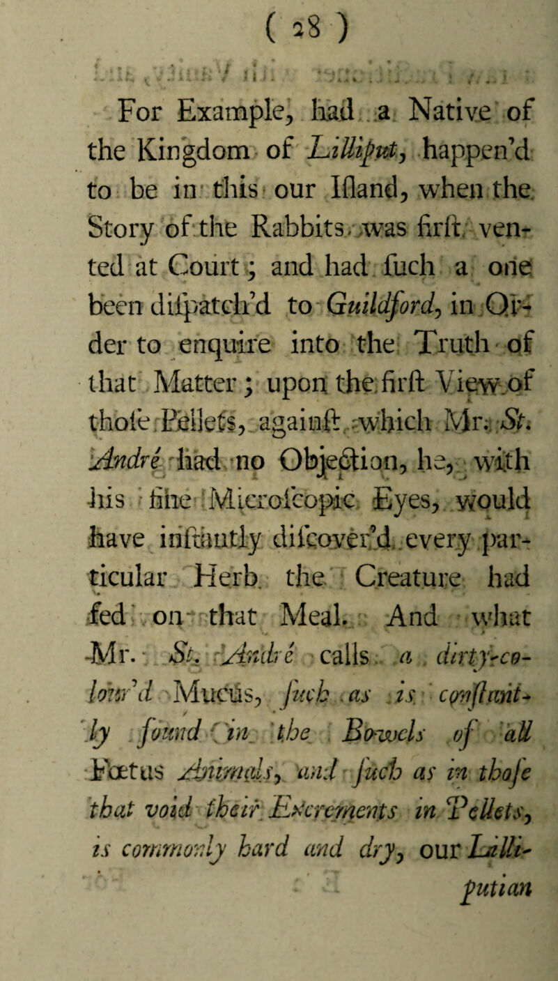 9 • # ( ^8 ) 4 u; Hi. For Example, had a Native of the Kingdom of Lilliput, happen’d to be in this our Ifland, when the Story of the Rabbits, was firit, ven¬ ted at Court; and had fuch a one been diipatclfd to Guildford, in Or¬ der to enquire into the Truth of that Matter; upon the firft View of thole rEeikts, againft which Mw-Sr. Andre had no Objection, he, with •his line Microicopic Eyes, would have inftiintly diicoverd every par¬ ticular Herb, the Creature had fed on that Meal. And what ■ l Mr.-. St. Andre calls a dirtjrce- Imtr d Mucus, fuck .as is. c(/ofhint- / • ly found ( m. the. Bowels of all Foetus Aumids, and fuch as in thoje that void there Excrements in ‘Pellets, is commonly hard and dry, out La Hi- ■ 2 yutian