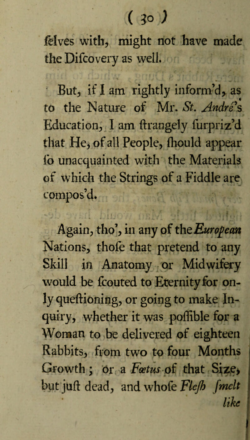 ( 3° ) ielves with, might not have made the Difcovery as well. 1 *. * - a 1 -*■ . y i 1 / l } * But, if I am rightly inform’d, as to the Nature of Mr. St. Andrews Education, I am ftrangely furpriz’d that He, of all People, Ihould appear lb unacquainted with the Materials of which the Strings of a Fiddle are compos’d. Again, tho’, in any of the European Nations, thofe that pretend to any Skill in Aaiatomy or Midwifery would be fcouted to Eternity for on¬ ly queftioning, or going to make In¬ quiry, whether it was poftible for a Woman to be delivered of eighteen Rabbits, from two to four Months • ^ Growth ; Or a Foetus of that Size, but juft dead, and wdiofe Flejh [melt j like