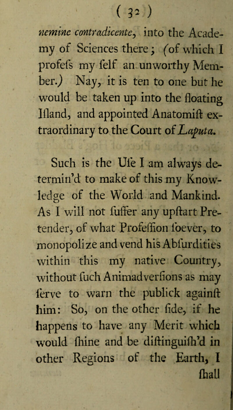 (30 ncmine contradicente, into the Acade¬ my of Sciences there; (of which I profefs my ielf an unworthy Mem¬ ber.) Nay, it is ten to one but he % would be taken up into the floating Ifland, and appointed Anatomift ex¬ traordinary to the Court of Laputa. Such is the Ul'e I am always de¬ termin’d to make of this my Know¬ ledge of the World and Mankind. As I will not fuffer any upftart Pre¬ tender, of what Profeflion l'oever, to monopolize and vend his Abfurdities within this my native Country, without fuch Animadverflons as may lerve to warn the publick againfl: him: So, on the other flde, if he happens to have any Merit which would fhine and be diftinguilh’d in other Regions of the Earth, I (hall