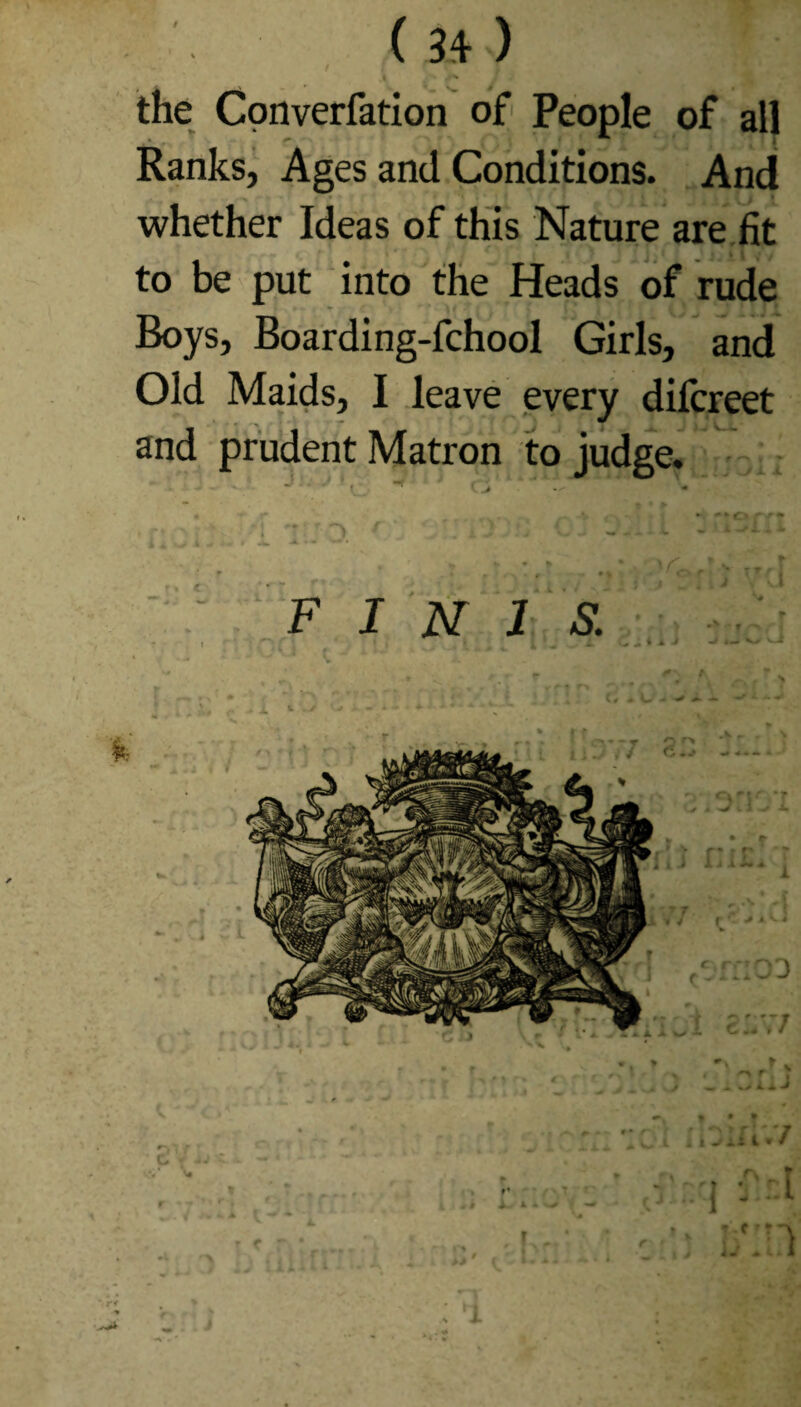 f ; i p j** the Converfation of People of all Ranks, Ages and Conditions. And whether Ideas of this Nature are fit to be put into the Heads of rude Boys, Boarding-fchool Girls, and Old Maids, I leave every difcreet and prudent Matron to judge. • » r4 . . t C ' 1 ' F I N 1 S. . l i 4 a. 1 V v J .•r ; f ■ » rl/