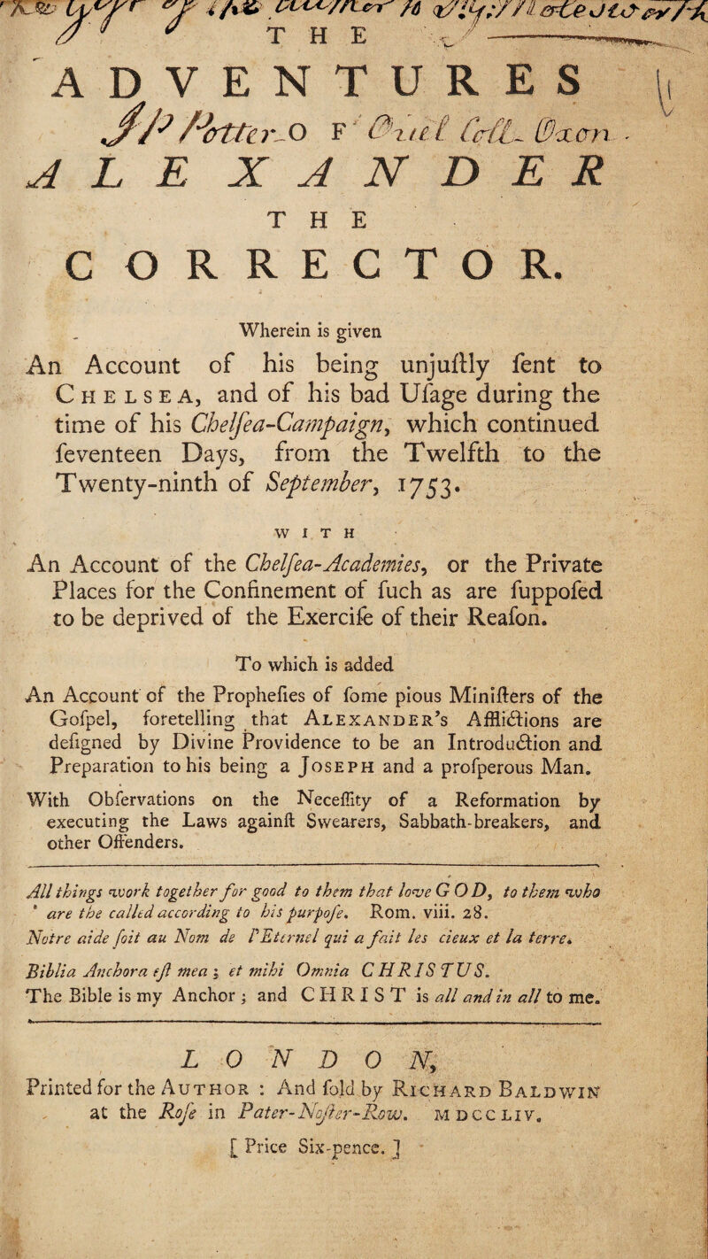 ADVENTURES JftHrtnr-O r'0vit CM. Sheen - ALE X A N D E R THE C ORRECTOR. Wherein is given An Account of his being unjuftiy fent to Chelsea, and of his bad Ufage during the time of his Chelfea-Campaign, which continued feventeen Days, from the Twelfth to the Twenty-ninth of September, 1753. WITH An Account of the Chelfea-Academies, or the Private Places for the Confinement of fuch as are fuppofed to be deprived of the Exercife of their Reafon. To which is added An Account cf the Prophefies of fome pious Minifters of the Gofpel, foretelling that Alexander’s Afflictions are defigned by Divine Providence to be an Introduction and Preparation to his being a Joseph and a profperous Man. With Obfervations on the Neceffity of a Reformation by executing the Laws againft Swearers, Sabbath-breakers, and other Offenders. All things work together for good to them that love GOD, to them who are the called according to his purpofe. Rom. viii. 28. Notre aide foit au Nom de PEternel qui a fait les cieux et la terre. Bihlia Anchora ef mea 1 et mihi Omnia CHRIS TUS. The Bible is my Anchor ; and CHRIST is all and in all to me. » --- ---- - ... - - -. - - - - — - L 0 N D 0 N> Printed for the Author : And fold by Richard Baldwin at the Roje in Pater-No/ier-Row,. mdccliv, [ Price Six-pence, ]