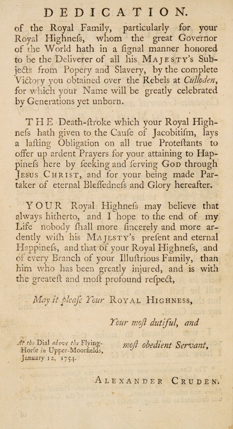 DEDICATION. of the Royal Family, particularly for your Royal Highnefs, whom the great Governor of the World hath in a fignal manner honored to be the Deliverer of all his Majesty’s Sub¬ jects from Popery and Slavery, by the complete Victory you obtained over the Rebels at Culloden, for which your Name will be greatly celebrated by Generations yet unborn. i T PI E Death-ftroke which your Royal High¬ nefs hath given to the Caufe of Jacobitifm, lays a lafting Obligation on all true Proteftants to offer up ardent Prayers for your attaining to Hap- pinefs here by feeking and ferving God through Jesus Christ, and for your being made Par¬ taker of eternal Bleffednefs and Glory hereafter. Y OUR Royal Plighnefs may believe that always hitherto, and I hope to the end of my Life nobody ill all more fmcerely and more ar¬ dently wifh his Majesty’s prefent and eternal Happinefs, and that of your Royal Highnefs, and of every Branch of your Illuftrious Family, than him who has been greatly injured, and is with the greateft and moft profound refpeft, May itpleafe Tour Royal PIighness, Tour moji dutiful, and Jr the Dial alove the Flying- Horfe in Upper-Moorfields, January i z, 1754. moft obedient Servant, Alexander Crude n*