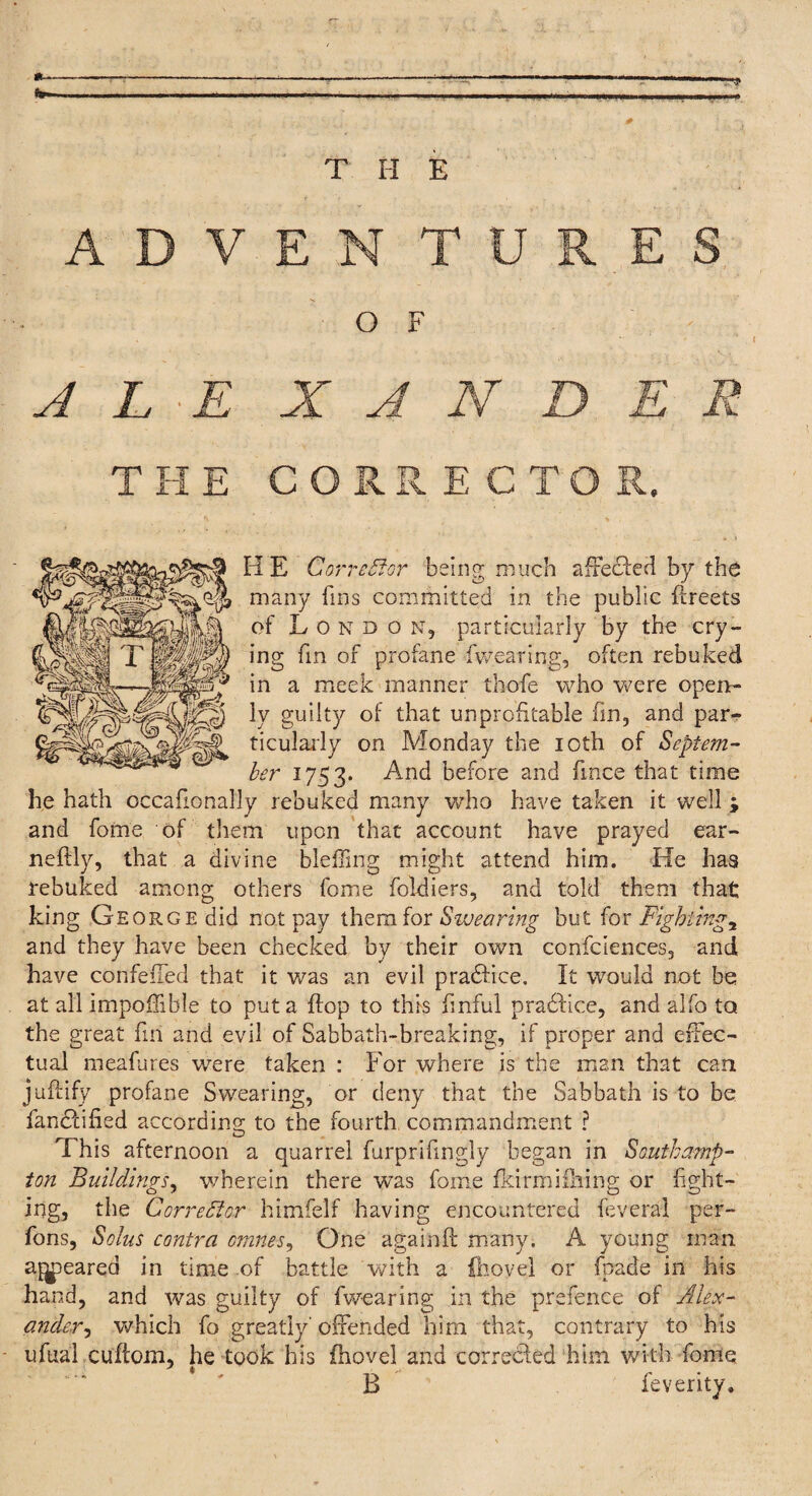 THE CORK. E C TO HE Corrector being much affected by the many fins committed in the public facets of Hondo n, particularly by the cry¬ ing fin of profane fwearing, often rebuked in a meek manner thofe who were open¬ ly guilty of that unprofitable fin, and par¬ ticularly on Monday the ioth of Septem¬ ber 1753. And before and fmce that time he hath occafionally rebuked many who have taken it well ; and fome of them upon that account have prayed ear- neflly, that a divine blefling might attend him. He has rebuked among others fome foldiers, and told them that king George did not pay them for Swearing but for Fightings and they have been checked by their own confidences, and have confeffed that it was an evil pradlice. It would not be at all impoffible to put a flop to this finful pradfice, and alfo to the great fin and evil of Sabbath-breaking, if proper and effec¬ tual meafures were taken : For where is the man that can ju'ftify profane Swearing, or deny that the Sabbath is to be fancfified according; to the fourth commandment ? This afternoon a quarrel furprifmgly began in Southamp¬ ton Buildings, wherein there was fome fkirmiihing or fight¬ ing, the Corrector himfelf having encountered Several per- fons, Solus contra omnes, One againft many. A young man aj^peared in time of battle with a {hovel or fpade in his hand, and was guilty of fwearing in the prefence of Alex¬ ander^ which fo greatly offended him that, contrary to his ufual cuftom, he took his (hovel and corrected him with fome B feverity.