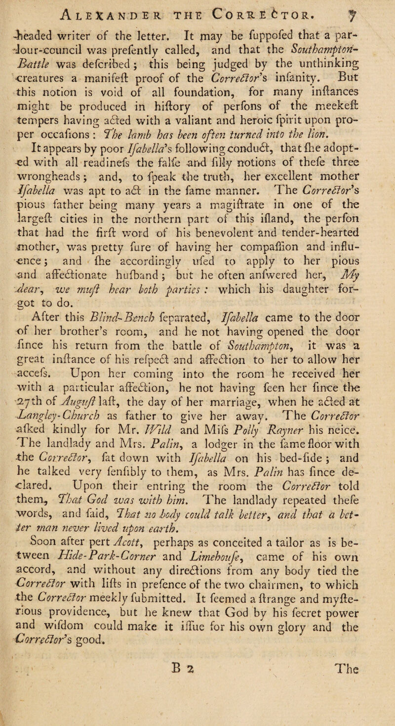 beaded writer of the letter. It may be fuppofed that a par- 'Jour-ecuncil was prefently called, and that the Southampton- Battle was defcribed ; this being judged by the unthinking creatures a manifed proof of the Correctors infanity. But this notion is void of all foundation, for many indances might be produced in hidory of perfons of the meekeft tempers having adted with a valiant and heroic fpirit upon pro¬ per occafions : The lamb has been often turned into the lion. It appears by poor Ifabella's following conduct, that (he adopt¬ ed with all readinefs the falfe -and filly notions of thefe three wrongheads; and, to fpeak the truth, her excellent mother Ifabella was apt to a61 in the fame manner. The Corrector's pious father being many years a magidrate in one of the larged cities in the northern part of this ifland, the perfon that had the fird word of his benevolent and tender-hearted mother, was pretty fare of having her compaflion and influ¬ ence; and ■ (he accordingly ufed to apply to her pious and affectionate hufband ; but he often anfwered her, My .dear, we muft hear both parties : which his daughter for¬ got to do. After this Blind- Bench feparated, Ifabella came to the door of her brother’s room, and he not having opened the door fince his return from the battle of Southampton, it was a great indance of his refpedl and affedtion to her to allow her accefs. Upon her coming into the room he received her with a particular affedtion, he not having feen her fince tire 27th of Augitjl lad, the day of her marriage, when he adled at Langley-Church as father to give her away. The Corrector afked kindly for Mr. Wild and Mifs Polly Rayner his neice. The landlady and Mrs. Palin, a lodger in the fame floor with •the Corrector, fat down with Ifabella on his bed-fide ; and he talked very fenfibly to them, as Mrs. Palin has fince de¬ clared. Upon their entring the room the Corrector told them, Thai God was with him. The landlady repeated thefe words, and faid, I hat no body could talk better, and that a bet¬ ter man never lived upon earth. Soon after pert Acott, perhaps as conceited a tailor as is be¬ tween Hide-Park-Corner and Limehoufe, came of his own accord, and without any diredfions from any body tied the Corrector with lids in prefence of the two chairmen, to which the Corrector meekly fubmitted. It feemed a drange and myde- rious providence, but he knew that God by his fecret power and wifdom could make it iffue for his own glory and the Corrector's good. B 2 The