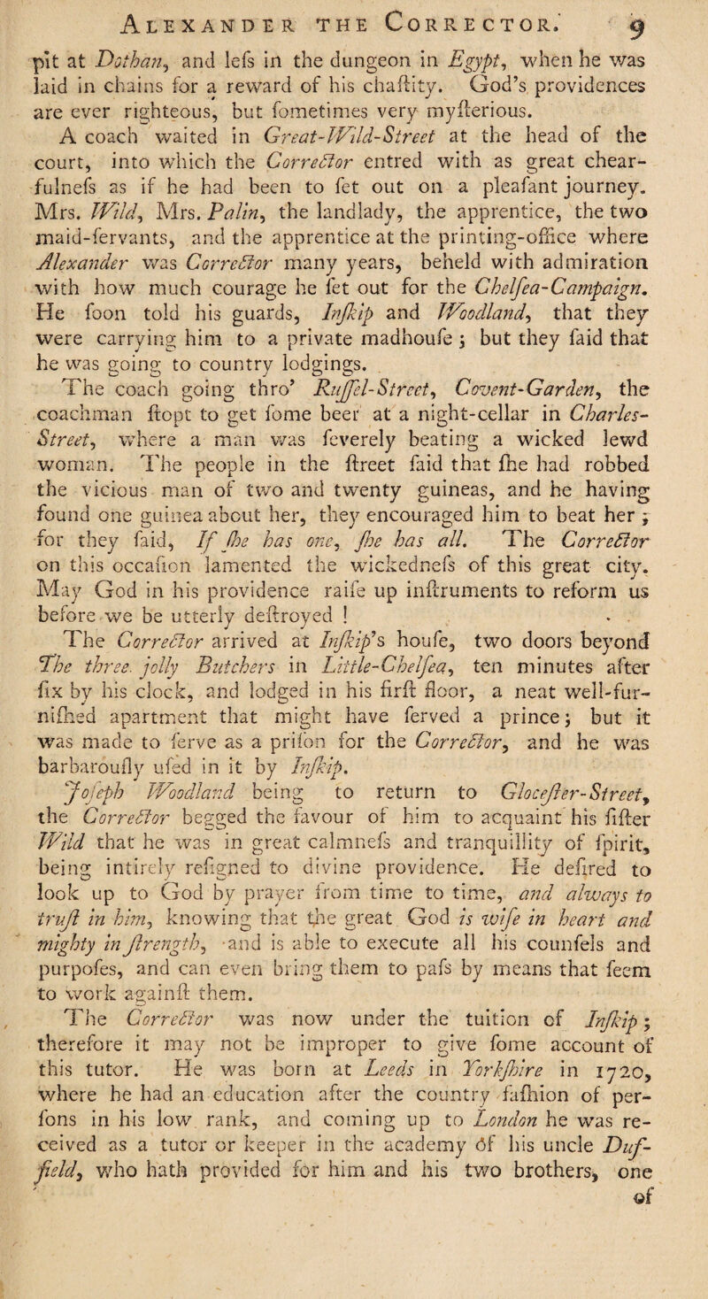 pit at Dothan, and lefs in the dungeon in Egypt, when he was laid in chains for a reward of his chaftity. God’s providences are ever righteous, but fometimes very myfterious. A coach waited in Great-Wild-Street at the head of the court, into which the Corrector entred with as great chear- fulnefs as if he had been to fet out on a pleafant journey. Mrs. Wild, Mrs. Palin, the landlady, the apprentice, the two maid-fervants, and the apprentice at the printing-office where Alexander was Corrector many years, beheld with admiration with how much courage he fet out for the Chelfea-Campaign. He foon told his guards, Infiip and Woodland, that they were carrying him to a private madhoufe \ but they faid that he was going to country lodgings. The coach going thro’ Rujfel-Street, Covent-Garden, the coachman ftopt to get fome beer at a night-cellar in Charles- Street, where a man was feverely beating a wicked lewd woman. The people in the ftreet faid that fhe had robbed the vicious man of two and twenty guineas, and he having found one guinea about her, they encouraged him to beat her j for they faid, If fhe has one. foe has all. The Corrector on this occafion lamented the wickednefs of this great city. May God in his providence raife up inffiruments to reform us before we be utterly deftroyed ! The Corrector arrived at In/kip’s houfe, two doors beyond The three, jolly Butchers in Liitle-Ghelfea, ten minutes after fix by his clock, and lodged in his firft floor, a neat well-fur- nifhed apartment that might have ferved a prince j but it was made to ferve as a prifon for the Corrector, and he was barbaroufly ufed in it by Infiip. jfojeph Woodland being to return to Glocefier-Street, the Corrector begged the favour of him to acquaint his lifter Wild that he was in great calmnefs and tranquillity of fpirit, being intirely refigned to divine providence. He defired to look up to God by prayer from time to time, and always to trujl in him, knowing that fhe great God is wife in heart and mighty inJlrength, and is able to execute all his coimfeis and purpofes, and can even bring them to pafs by means that feem to work againft them. The Corrector was now under the tuition of Infiip; therefore it may not be improper to give fome account of this tutor. He was born at Leeds in Torkfiire in 1720, where he had an education after the country fafhion of per- fons in his low rank, and coming up to London he was re¬ ceived as a tutor or keeper in the academy <5f his uncle Dufi field, who hath provided for him and his two brothers, one