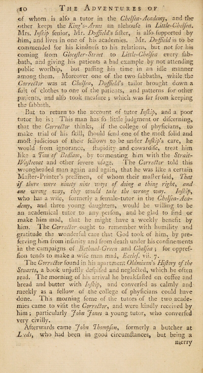 of whom is alfo a tutor in the Chelfea-Academy, and the other keeps the Kings-Arms an alehoufe in Little-Chelfea. Mrs. Inf ip fen: or, Mr. Duff eld's fitter, is alfo fupported by him, and lives in one of his academies. Mr. Duff eld is to be commended for his kindnefs to his relations, but not for his coming from Glocefter-Street to Little-Cheljea every fab- bath, and giving his patients a bad example by not attending public worfhip, but patting his time in an idle manner among them. Moreover one of the two fabbaths, while the Corrector was at Cheljea, Duff el As tailor brought down a fiuit of clothes to one of the patients, and patterns for other patients, and alfo took meufm;e ; which was far from keeping the fab bath. But to return to the account of tutor Inf ip, and a poor tutor he is : This man has fo little judgment or difeerning, that the Corrector thinks, if the college of phyttcians, to make trial of his fkill, fhould fend one of the mott folid and inoft judicious of their fellows to be under Inf If s care, he would from ignorance, ftupidity and cowardife, treat him like a 7cm of Bedlam, by tormenting him with the Strait- JVajleeoat and other fevere ufage. The Corrector told this wrongheaded man again and again, that he was like a certain Matter-Printer’s preffmen, of whom their matter faid, I hat If there were ninety nine ivays of doing a thing right, and me wrong way, they would take the wrong way. Inf ip, who has a wife, formerly a female-tutor in the Chelfea-Aca¬ demy, and three young daughters, would be willing to be an academical tutor to any perfon, and be glad to find or make him mad, that he might have a weekly benefit by him. The Corrector ought to remember with humility and gratitude the wonderful care that God took of him, by pre- ferring him from infinity and from death under his confinements in the campaigns of Bethnal-Green and Chelfea ; for opprefi- ixon tends to make a wife man mad, Ecclef vii. y. The Corrector found in his apartment GldmixoA s Hiftory of the Stuarts, a book unjuttly defpifed and neg!efifed, which he often read. The morning of his arrival he breakfafted on coffee and bread and butter with Inf ip, and converfed as calmly and meekly as a fellow of the college of phyttcians could have done. This morning feme of the tutors of the two acade- mies came to vifit the Corrector, and were kindly received by him; particularly John Jones a young tutor, who converfed very civilly. Afterwards came John Ihompfon, formerly a butcher at Leeds, who had been in good circumttances3 but being a merry