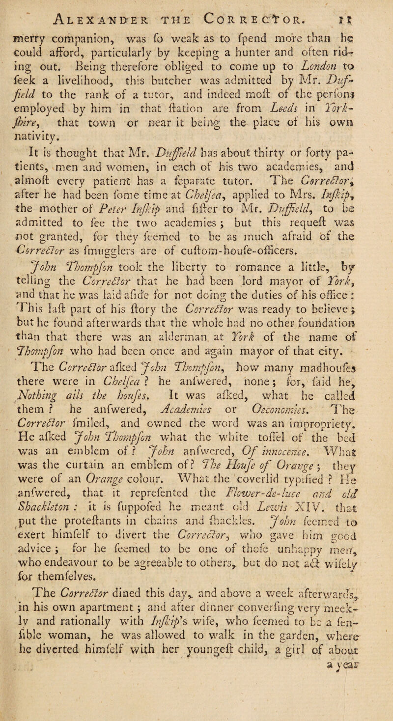 merry companion, was To weak as to fpend more than he could afford, particularly by keeping a hunter and often rid¬ ing out. Being therefore obliged to come up to London to feek a livelihood, this butcher was admitted by Mr. Duf- jie.ld to the rank of a tutor, and indeed moil of the perfons employed by him in that ftation are from Leeds in York¬ shire, that town or near it being the place of his own nativity. It is thought that Mr. Duff-eld has about thirty or forty pa¬ tients, men and women, in each of his two academies, and almoft every patient has a feparate tutor. The Corrector, after he had been fome time at Cheljea, applied to Mrs. Infkip, the mother of Peter -Injkip and filler to Mr. Duff eld, to be admitted to fee the two academies ; but this requeft was not granted, for they feemed to be as much afraid of the Corrector as fmugglers are of cuftom-houfe-oflicers. John Tbompfon took the liberty to romance a little, by telling the Corrector that he had been lord mayor of Yorky and that he was laid afide for not doing the duties of his office : This la ft part of his ftory the Corrector was ready to believe; but he found afterwards that the whole had no other foundation than that there was an alderman at York of the name of Lbompfon who had been once and again mayor of that city. The Corrector afked John Tbompfon, how many m ad ho u ft: 3 there were in Chelfea ? he anfwered, none; for, faid he. Nothing alls the houfes. It was afked, what he called them ? he anfwered, Academies or Oeconcmm. The Corrector fmiled, and owned the word was an impropriety. He afked John Tbompfon what the white toffel of the bed was an emblem of? John anfwered, Of Innocence. What was the curtain an emblem of? The Houfe of Oranges they were of an Orange colour. What the coverlid typified ? He anfwered, that it reprefen ted the Flower-de-luce and old Shackleton : it is fuppofed he meant old Lewis XIV. that put the proteftants in chains and {hackles. John feemed to exert himfelf to divert the Corrector, who gave him need advice ; for he feemed to be one of thofe unhappy men, who endeavour to be agreeable to others, but do not aT wifely for themfelves. The Corrector dined this day, and above a week afterwards,, in his own apartment ; and after dinner converfmg very meek¬ ly and rationally with InflYip's wife, who feemed to be a fen- fible woman, he was allowed to walk in the garden, where he diverted himfelf with her youngeft child, a girl of about a year