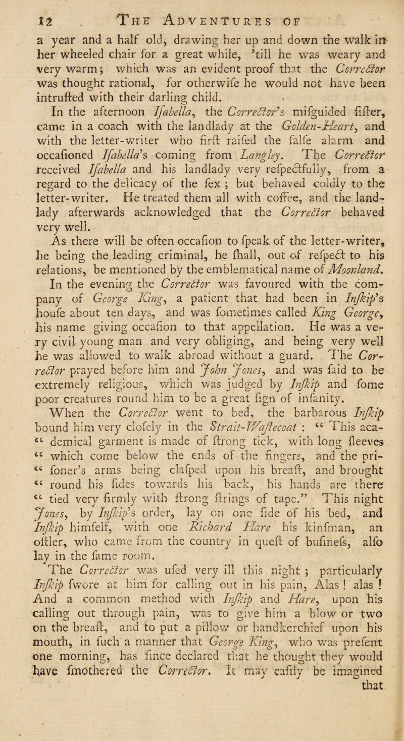 a year and a half old, drawing her up and down the walk irt- her wheeled chair for a great while, ’till he was -weary and very warm; which was an evident proof that the Corrector was thought rational, for otherwife he would not have been intrufted with their darling child. In the afternoon IJabellay the Correfforts mifguided filler, came in a coach with the landlady at the Golden-Heart, and with the letter-writer who firft railed the falfe alarm and occafioned Ifabella's coming from Langley. The Correftor received Ifabella and his landlady very refpeclfully, from a regard to the delicacy of the fex ; but behaved coldly to the letter-writer. He treated them all with coffee, and the land¬ lady afterwards acknowledged that the Correftor behaved very well. As there will be often occafion to fpeak of the letter-writer, he being the leading criminal, he {hall, out of refpedf to his relations, be mentioned by the emblematical name of Moonland. In the evening the Corrector was favoured with the com¬ pany of George King, a patient that had been in In/kip’s houfe about ten days, and was fometimes called King George, his name giving occafion to that appellation. He was a ve¬ ry civil young man and very obliging, and being very well he was allowed to walk abroad without a guard. The Cor* reft or prayed before him and John Jones, and was faid to be extremely religious, which was judged by Infkip and fome poor creatures round him to be a great fign of infanity. When the Correftor went to bed, the barbarous Infkip bound him very clofely in the Strait-JVaJlecoat : cc This aca- demical garment is made of ftrong tick, with long beeves which come below the ends of the finders, and the pri- <c foner’s arms being clafped upon his bread:, and brought <£ round bis fides towards his back, his hands are there 4£ tied very firmly with ftrong firings of tape.” This night Jones, by Infkip's order, lay on one fide of his bed, and 'infkip himfelf, with one 'Richard Hare his kinfman, an oftler, who came from the country in quefi of bufinefs, alfo lay in the fame room. The Correftor was ufed very ill this night ; particularly Inf ftp fwore at him for calling out in his pain, Alas ! alas ! And a common method with Infkip and Hare, upon his calling out through pain, was to give him a blow or two on the breafi, and to put a pillow or handkerchief upon his mouth, in fuch a manner that George King0 who was prefent one morning, has fince declared that he thought they would have (mothered the Correftor, It may eafily be imagined that