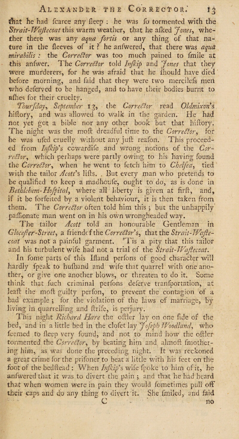 Alexander the C o r r e c t o it13 that he had fcaree any ■ fleep : he was fo tormented with the Strait-Wajiecoat this warm Weather, that he afked Jones, whe¬ ther there was any aqua forth or any thing of that na¬ ture in the fleeves of it ? he anfwered, that there was aqua mirabilis : the Corrector was too much pained to fmile at this anfwer. The Corrector told bifkip and Jones that they were murderers, for he was afraid that he mould have died before morning, and faid that they were two mercilefs men who deferved to he hanged, and to have their bodies burnt to a Hies for their cruelty. Thurfday, September 13, the Corrector read OldmixorC s hiftory, and was allowed to walk in the garden. He had not yet got a bible nor any other book but that hiftory. The night was the moll dreadful time to the Corrector, for he was ufed cruelly without any juft reafon. This proceed¬ ed from Injkifis ccwardife and wrong notions of the Cor- rcSfor, which perhaps were partly owing to his having found the Corrector, when he went to fetch him to Chelfea. tied with the tailor Acotds lifts. . But every man who pretends to be qualified to keep a madhoufe, ought to do, as is done in Bethlehem-Hofpitalj where all liberty is given at firft, and, if it be forfeited by a violent behaviour, it is then taken from them. The Corrector often told him this ; but the unhappily’ paffionate man went on in his own wrongheaded way. The tailor Acott told an honourable Gentleman in Glocef er-Street, a friendcf the Corredfor7s3 that the Strait-JVaJie- ccat wTas not a painful garment. ’Tis a pity that this tailor and his turbulent wife had not a trial of the Strait-Wofecoat. In fome parts of this Ifland perfons of good character will hardly fpeak to hufband and wife that quarrel with one ano¬ ther, or give one another blows, or threaten to do it. Some think that fuch criminal perfons deferve tranfportation, at leaft the mod guilty perfon, to prevent the contagion of a bad example ; for the violation of the laws of marriage, by living in quarrelling and ftrife, is perjury. This night Richard Hare the oftler lay on one fide of the bed, and in a little bed in the clofet lay Jofeph Woodlakd, who feemed to fleep very found, and not to mind how the oftler tormented the Corrector, by beating him and almoft finodiet¬ ing him, as wTas done the preceding night. It was reckoned a great crime for the prisoner to beat a little with his feet on the foot of the bedftead : When Infkip9s wife fpoke to him of it, he anfwered that it was to divert the pain ; and that he had heard that when women were in pain they would fometimes pull ofF their caps and do any thing to divert it. She fmiled, and faid C no